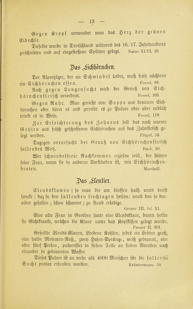 « ©egen ^vopf lierinenbet man ba§ grünen ©i^ed§^e. ©iefclk nntrbc in ^entftfjlanb umi^renb be§ 16./17. Sal}rlnmbevt§ ^eiitfjnitten nnb anf eingefto^enc ©pütter gelegt. Natur XLVI, 28. cStcf)f)önicf)cn. ^er mvenjäger, ber an 0cf;n)inbcl (eibet, tniiB fvüt) nüdjtevn ein ©i(^Ijln*ncfjen ejfen. Fossei, 88. 5lucf; gegen 2nngenfndjt nnrb ber @enu6 i^on ©iefj- Ijbrn^enflcifcf) nerorbnet. Fossei, 103. ©egen Üliil)!*. Waw geniest eine @nppe aii§ braunen ^idy bbrnd;en ober bbrrt e§ nnb verreibt e§ 511 ^nloer ober aber enblicf) trinft e§ in SBein. Fossei, 119. ^ur ©rleicfjternng be§ 3at)iien§ )oü ba§ noef; loarine ©etjirn aug frifefj gefefjoffenen ©icfjbbrnc^en auf ba^ ge^ legt 10erben. Fiüo-ei, 53. ^Dagegen oernrfacf;t ber ©ennji oon ©icfjbbrncf)enfteifcfj faUenbe^ 2Sef).’ Fuciv, 50. SS^er fc^nünbelfreic 97a($fonimen errieten und, ber füttere feine ^rmt, menn fie in anberen Umftänben ift, mit ©ic^I^brnc^en^ ■ braten. Marshall. paö cShuiier. (Slenb^namen | fo man bie am btoffen bal^ onnb bruft (jenefe j ba§ fl) ben faUenben fied)tagen Ijeiten: Onnb ben fo bar^ niber gefallen j fdjon fdjanme | 51t ftnnb ertebige. Gesner III, fol. XL. Sine alte ^rau in ©rotl)eu Ijatte eine ©Icnbgflaue, bamit bcilte fie ©id^tfranfe, loelc^eu bie Maut unter ba§ ^opffiffen gelegt mürbe. Panzer II, 301. ©efeiütc ©leubg^Maucn, Sinbene ^oljlcu,, fcbc§ ein ©rbfen groü, eine Ijalbe SJ^ufeatem^^u^, ^melj §afem@ürünge, mei^ gebrannt, oier ober fünf perlen, pnloerifirt in fieben ‘^^eile an fiebeu ^(benben nac^ einanber in gebrannten SBaffer ®iefe§ ^nloer ift an mel)r al§ 4000 9}?enf^en für bie fallenbe @nd)t probat erfnnben morben. Kraute rmanib 59,