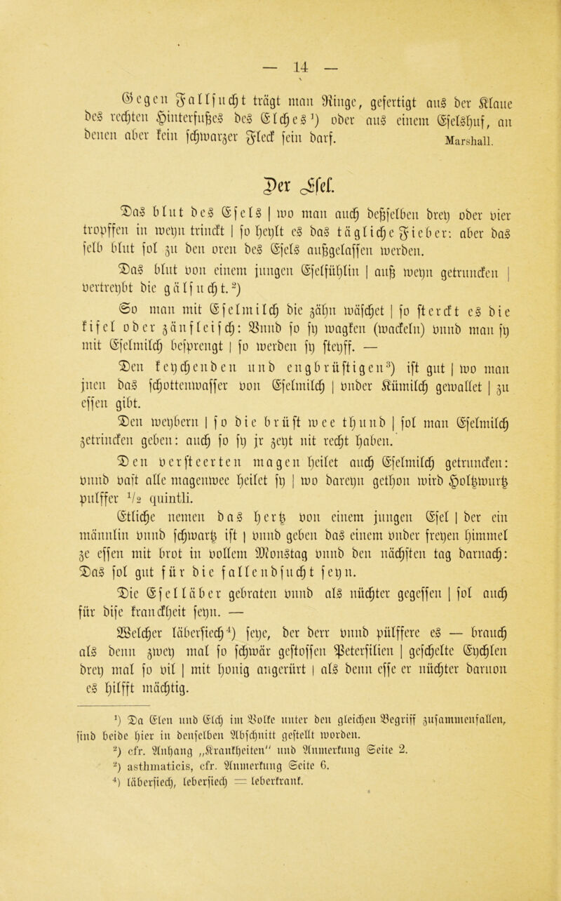 N ©cgcn gnllfiK^t trägt mmi 3iiugc, gefertigt qu§ ber Mmie bcS redeten ^interfu^eS be? @t^e8’) ober mig einem (gfelgfjuf, nn beuen nt-er fein fc^umräer glect fein barf. Marshall 3>er cSfef. ®ns btiit beä ®fctg I mo man nm^ be^fclbeu brel) ober hier trrpffen in mclju trimft | fo t)cl)tt cS ba? tngtid;e fjicber: aber ba§ felb tdnt [ot 31t ben oren be§ @felg anggetaffen merben. ®aS btnt non einem fiingen @ictfnt}lin | an^ mel)ii getnmefen | i)ertrcl)lt bic g ä l f it d§ t. @0 man mit ©fetmili^ bie ^äl]n mäfcfjet | fo ftercEt eg bie fifet ober gänfteifd;: Snub fo fl) loagfen (loncfeln) onub mau ft) mit ©felmil^ befpreugt | fo toerben ft) ftel)ff. — ®en fel)c5enbeu unb engbrüftigen^) ift gut | luo mau jiieu bag fd^otteutoaffer oou (Sfelmilc^ [ ouber Mmit(^ geiuadet | 511 effeu gibt. SDeu mel)beru | fo bie brüft mee tl)uub | fol mau ©felmilc^ ^etriuefeu geben: auc^ fo ft) jr 5el)t uit rec^t l)abeu. ® e u 0 e r ft e e r t e u m a g e u I)eilet aud^ ©felmili^ getruuefeu: Ouub oaft alle mageutoee t)eilet ft) | tuo baret)u getl)oii tuirb §ol|tour| pulffer V2 quintli. ötlic^e uemeu bag l)erb oou einem jungen @fel | ber ein mäuuliu Ouub fc^tuarb ift | tmub geben bag einem tmber fret)en r)immel 5e effeu mit brot in oollem iD^ongtag Onnb ben näc^ften tag barnac^: ^ag fol gut für bie falleubfni^t fet)u. ^ie @f eil üb er gebraten Onnb alg nüd^ter gegeffen | fol and^ für bife frandl)eit fet)ii. — 2öeld§er läberfiec^^^) fet)e, ber berr Onnb pülffere eg — brand^ alg beim ^toet) mal fo fd^tnär geftoffen ^eterfilien | gefc^elte @t)^len bret) mal fo oil 1 mit l)onig angerürt | alg beim effe er nüc^ter bariion eg l)ilfft mäd^tig. q 5)a (5lcu unb ßtet) iin 4^otfc unter bcii gleid)eu begriff ^ufamuicufalten, finb beibe l)ier in benjelben 5lbjd}iütt geftelü inorben. cfr. ^^ln()ang ,4tran!l)eiten“ nnb ^Innierfnna Seite 2. ‘^) asthiiiaticis, cfr. ?lnmerfnng Seite 6. täberfieef), leberfied) = Icberfranf.