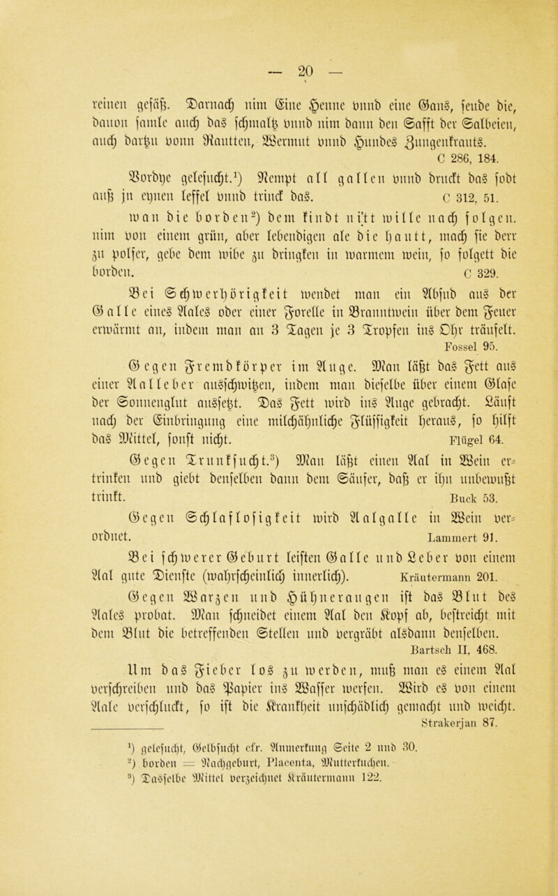 reinen gefä^. SDavnad^ nim @ine §enne mwh eine ®an§, feube bie, bmion jmnle and) ba§ fdjinall^ ininb nim bann ben ©afft bei* ©atbeien, and) bar^n nenn ^mitten, Wermut ininb §nnbe§ C 286, 184. SSorbl)e getefne^t.^) 9^einpt all alten ininb brndt ba§ fobt an^ jn ei)nen teffet ininb trinef ba§. c 312, 5i. man bie borben^) bem finbt ni’tt mitte nad) fotgen. nim imn einem grün, aber tebenbigen ate bie tjantt, mad^ fie berr 511 potfer, gebe bem mibe 511 bringfen in marinem mein, fo fotgett bie borben. C 329. 33 e i © d) m e rI) b r i g! e i t menbet man ein 3tbfnb an§ ber 03atte eineg 3tateg ober einer gorette in Sranntmein über bem ermärmt an, inbem man an 3 ^agen fe 3 tropfen ing Dt)r träufett. Fossel 95. ©egen 5n*embfbrper im 3tnge. SOJan tä^t bag f^ett ang einer Platte ber migi(^mi|en, inbem man biefetbe über einem ©tafe ber ©onnengtnt angfept. ^ag gett mirb ing 3lnge gebrad^t. Sanft nad) ber ©inbringitng eine mitc^ö^ntid^e gtüjfigfeit tjerang, fo t)itft bag DJ^ittet, fonft nid^t. Flügel 64. ©egen Xrnnffnd^t.^) SO^an tä^t einen 3tat in 3ßein er^ trinfen nnb giebt benfetben bann bem ©änfer, ba^ er it)ii nnbemn^t trinft. Buck 53. ©egen ©c^taftofigfeit mirb 3latgatte in 3Bein ber^ Orbnet. Lammert 91. Sei fd^merer ©ebiirt teiften©atte nnbSeber bon einem 3(at gute SDienfte (mat)rfc^eintic5 innertid^). Kräutermann 201. ©egen SSar^en nnb §üt)nerangen ift bag Stnt beg 3(ateg probat. SD^an fc^neibet einem 3tat ben ^'opf ab, beftreid)t mit bem Stnt bie betreffenben ©tetten nnb bergrabt atgbann benfetben. Bartsch II, 468. Um bag ^og 511 merben, mnfe man eg einem 3lat berfc^reiben nnb bag Rapier ing SBaffer merfen. Sßirb eg bon einem Uate berfd)tncft, fo ift bie ^ranftieit nnfe^äbtid) gemad)t nnb meid)t. Strakerjaii 87. t-jclcfiut)!, @en)fitcf)t cfr. 9tnmerfimg Seite 2 uiib 30, borben — ^)(acl}.fjeburt, Placenta, lOhitterfiict)en. Xaefi-'ibe 9J0ttel oer^eidiuet Üväutermami 122.