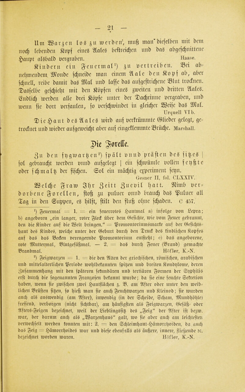 Um SBorjeii loä 511 wcvbcir, miife maifbiefelbeu mit bem iiod) Icbciibcii S'Dpf eilte? 3(nlc? bcftveid^eii itiib bn? nbge(c^uitteiie |)oupt n(?tuilb üevgraben. Haase. Siubetn ein ^eucvmnl') ju ü er treiben. Sei nb= nel)meubciu aiimtbe (d^ueibe mmi einem 3lnle ben Kopf ob, ober fernen, reibe bomit bo? äKot nnb (nffe bn? nnfflcftrid^ene SInt troetnen. ‘©ogfelbe ge[d)iel)t mit ben Slöpfcn eine? jmeiten nnb britten 3tnlc?. (Snblid) merben alte brei topfe unter ber ®oc^rinne nergroben, nnb menn fie bort üerfnnlen, fo üerfd^minbet in gleicher SBcife bo? Slinl. Ur([iiell VI b. ®ie §ant be? Slnlc? mirb nnf uerfriimmtc ©lieber gelegt, ge» trodnet nnb micber onfgeweidjt ober nnf eingeUemmteSöriic^c. Marshaü. |)ie ^toreffe. 3 u b c 11 f 1} ^ tu a r I c u f p ä U ini u b p r ä [t c ii b e» f i ^ c § )o( gebraucht inerbcii imub nufgetegt | ein fc^uiünilc uoncu fcp^tc ober i m a t p ber fifd^eu. 0ol ein mächtig ej:periment fepu. Gesner 11, fol. CLXXIV. 28e(d§e l)att. 9^imb ner = b 0 rb en e 5 o e (l e ii, [lo^ 511 puhier ouub brnud^ ba§ Rainer all Slag in beii (Suppen, e§ ftilt ben flnfe obne fefjaben. c 457.’ geuermal = 1. = ein feuerrotey .sbautmal a) intol.qc Don Vepra; b) angeboren „ein langer, roter ^leU über bein Cbeficbte, loie 00111 ^ener gebrannt, ben bie ^inber auf bie äBelt bringen.“ — ‘'^roiiiontorininbinarte auf ber Oiefidjt^y^ l)ant be§ SHnbe^y, loeldje unter ber ©ebnrt biird) ben Xrnef be§ tinblidjen .(lopfetS auf ba§ ba§ 33eden Oerengernbe ^^roinontoriiiin ent[tel)t; c) ba§ angeborene, rote 9Jlntterinal, ^Intgefäbnial. — 2. — ba^S biird) S'^^ner (‘ilranb) geinad)te ^ranbmal. Höfler, K.-N. g'eigioar5en = 1. — bie ben mitten ber gried)iid)en, römiidjen, arabifdien nnb mittelalterlidjen $eriobe looljlbelannten ipiben nnb breiten .(tonbl)(oine, bereu ^njaininenbang mit ben fpäteren jefnnbären nnb tertiären formen ber <Si)pl)ili‘o er[t biird) bie jogenannten ^ttn^Sofen befannt nmrbe; ha fie eine fend)te ©efretion l)aben, loenn fie gioifdjen jioei §aiitfläd)en 5. am Elfter ober unter ben loeib- licken Prüften fi^eii, fo l)ieg man fie and) ^end)tloar3en nnbÄleinob; fie lonrben and) al§ aiiöioenbig (am 'Elfter), inioenbig (in ber ©d)eibe, ©dfam, 'i)Jhinbl)öt)le) freffenb, Oerborgen (nid)t fid)tbar), am I)änfigften al§ geigioar^en, (Üefäfj^ ober •'itfter^^geigen be3eid)iiet, loeil ber Vieblingöfi^ be§ „5eig“ ber 'Elfter ift be^io. loar, ber barnm and) al§ „SSarjen'^ang“ galt, 100 fie aber anc^ am leid)teften oerioec^felt loerben fonnten mit: 2. — ben ©d)leiml)ant4jämorrl)oibeii, ba vviid) ba§ geig = §ämorr^oibe§ loar nnb biefe ebenfalby aUS äiijsere, innere, fliepenbc k. be^eic^net loorben loaren. Höfler, K.-N.