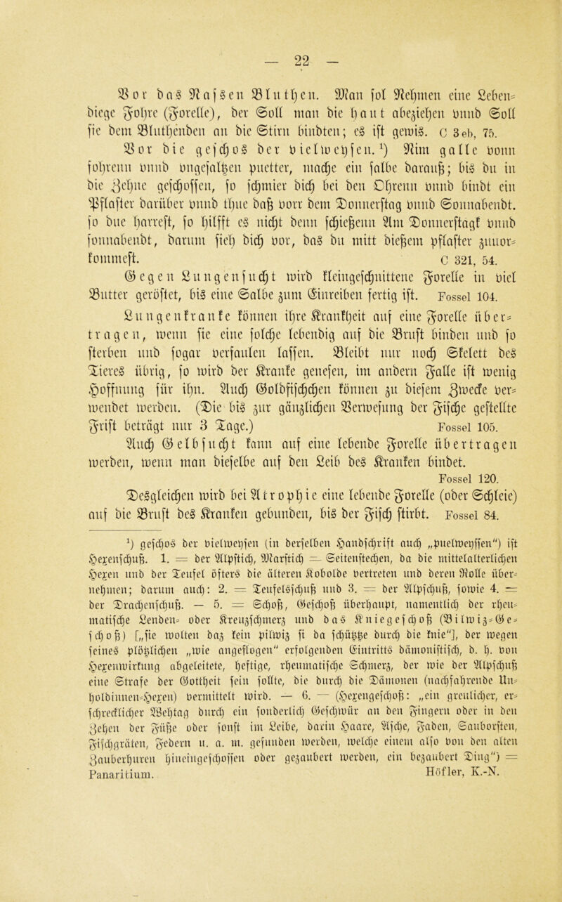 S 0 r b n § a JI e n S ht tl) e n. 9J?an (ol 9^el)nten eine ßeben- bie^e 3^ol)ve (govel(e), ber @üt( man bie baut abe^ieben Dnnb @o(I )ie bem 33Intbenben an bie 0tivn binbten; e§ ift qemig. c 3eb, 75. Sor bie qe)cbo§ ber ieluu'b(en. 9^im gaUe Donn fülivenn ininb tnu^ejalben pnetter, niaibe ein falbe baranb; big bn in bie ^ebne c^efcboffen, fo fcbmier bicb ^ib *iPf(afiev barüber imnb tl)ne ba^ Ihht bem ^onnerftag nnnb ©onnabenbt. jo bne bt^vrefb fo Iji^fft eg nicht beim fcbiebenn ^Ini ^onnerftagf imnb fonnabenbt, bannn fiel) bicb tior, bag bn mitt biebem pftafter 5111101*=^ fommeft. C 321, 54. @egen £nngenfii(^t mirb Heingefcbnittene J^oretie in iiiel Sntter gerbflet, big eine 0albe ^nm ($inreiben fertig ift. Fossei 104. önngenfranfe fönnen ihre ^ranlbeit auf eine ^oxdk über^ tragen, menn fie eine fotcbe lebenbig auf bie Srnft binben nnb fo fterben nnb fogar oerfanten taffen. Sleibt nur noch 0Mett beg 'liereg übrig, jo mirb ber S!ran!e genefen, im anbern gatte ift menig .poffnimg für itjii. ^Incb ß^otbfifcbcben fbnnen 511 biefem menbet merben. (^Die big ^nr gän^ticben Sermefnng ber gifi^e geftettte grift beträgt mir 3 ‘Jage.) Fossei 105. 5lncb ©etbfndbt fann auf eine tebenbe gorette übertragen merben, menn man biefetbe auf ben 2eib beg Traufen binbet. Fossei 120. Jeggteicben mirb beiltropt}ie eine tebenbegoreüe (ober@(^teie) auf bie Srnft beg Oranten gebnnben, big ber gifcf; ftirbt. Fossei 84. gejc^og ber dieüoelifen (in berfelben §anbfc^rift auc§ „bwetmetjffen'') ift §ejenfcf)ub. 1. = ber ^tl^ftic^, 9Jtarftic^ ~ ©eitenftec^en, ba bie mittetalterlidjen .*T)ejen imb ber Xeufel öfter!§ bie älteren ftobolbe Vertreten unb bereu Stolle über^ nef)meu; bariun and): 2. = Xeufelöfdjub unb 3. -- ber 3Ubfd)ub, foinie 4. = ber Jradjenfdiub. — 5. = ©d)ob, öefd)ob übertjaubt, namentlid) ber r^eii^ matifdie £enben= ober ^reii5fd)mer5 unb ba^S ^uiegefdjob (53ilU)i3=@e^ fd)og) [„fie molten baj lein bÜmij fi ba fd)übbe burd) bie !uie''], ber loegen feineg btö^Üc^en „inie angeflogen erfolgenben Gintrittg bämoniftifd}, b. bon .sje^embirfnng abgeleitete, liefügc, rbenmatifcbe ©cbnier5, ber loie ber ^tlbfdjiifi eine Strafe ber ©ott^eit fein fotlte, bie biird) bie Dämonen (nad)fal)renbe Un^ f)0lbinnen4>i-en) bermittelt mirb. — 6. (.s^ejengefdiofi: „ein grenlidjcr, er^ fd)recflid)er SBeljtag bnrd) ein fonberlid) ©cfdjmür an ben Rangern ober in ben 3etjen ber güfie ober fonft im i^eibe, barin §aare, §tfdje, ^mben, Sanborften, ^ifdjgräten, g^ebern n. a. m. gefnnben merben, meldje einem alfo bon ben alten 3anber^nren Ijineingefdjoffen ober gezaubert merben, ein beganbert Jing) = PanarUium. Höf 1er, K.-N.