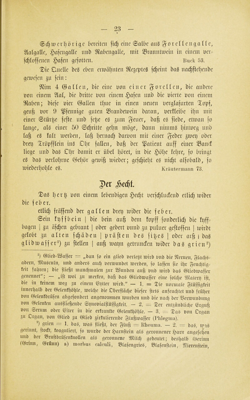 i (5ci^ w cV1)(ir ic;c 6ercitcii [ic^ eine 0aUie an§> ^or cU cn qn Tf c, ^JlntgaHc, §nicnc;alk unb ^iabciu^aüc, mit Sramittuciii in einem Der:= fc^toffeueii .^afen c^efotten. ikick 53. ^ie Ouette be§ eben emuiljnten 9^e5eptel fc^eint ba§ nad§flet)enbe (Hemefen 511 fein: 9^im 4 ©aUen, bie eine nmi einer g^oretten, bie nnbeve non einem 5la(, bie britte imn einem §afen nnb bie niertc tum einem ^iaben; biefc Dier ©ntten ttjiie in einen neuen ner^tafnrten 'lopf, ^enfe nor 9 ^Jßfennige ernten Svanbemein bavmi, nerfteibe it)n mit einer 6türpe fefte nnb fepe e§ 511m Qcim, bn§ c§> ftebe, etmcin fo lange, aU einer 50 @c^ritte gehn mbge, bann nimm» tjinmeg nnb ta^ e§ falt merben, lafe Ijernac^ barnoit mit einer ^eber ^met) ober bret) Xrbpfftein inl Df)r fallen, ba^ ber Patient anff einer 33ancf liege nnb ba§ €l)x bamit er übel Ijbret, in bie feljre, fo bringt e^ ba» oerloljrne ©ebor gemi^ mieber; gefi^ieljt c§ nic^t alfobalb, fo miebeiijoljle e». Kräutermann 73. Per Jedjt SDa^ Ijerp oon einem lebenbigeiK^ecfjt oerfdjlncfenb etlicfj miber bie f e b e r. etlic^ fräffenb ber galten brel] miber bie feber. @ein fpffbein | bie bein an§ beni fopff fonberlicf) bie fpff^ bagen | 511 äfc^en gebraut | ober gebert Oiinb 511 pnlner geftoffen | mirbt gelobt 511 alten fi^äben | präften be» fi^e§ | ober av^ | ba§ glibmaffer'^) 511 [teilen | an^ mapn getrnnefen miber ba^ grien^) 5 @tieb^2Baffer — „bau fo ein gticb OcrlciU mirb inib bie 9terucn, aberu, 9Jtu§cinu, imb anbcr§ nuef) OcrUmubet locrbeit, fo laffeu fic i()r f^'eiid]ti.q> feit fahren; bie fließt maucljinaicu 3111- aöimbeii auft Oub luirb ba§ ö5licbioaffcr qeneunet'O mol 311 merfeu, baf3 ba§ Ö5lieb)uaffcr eine foldjc ^Oeatert) ift, bie in feinem meg 311 einem (Sljtter mirb.^' — 1. = Xie normale 5'lnffigfeit innerl)alb ber Oielenfljöl^le, melclje bie £)berfläcl)e biefer ftebS anfenebtet nnb frnf)er Don öelenfbrüfen abgefonbert angenom-men mnrben nnb bie nacl) ber 4ünlimnbnng üon (^elenfen an^fliebenbe ©gnobialflüffigfeit. - 2. = ®cr ent3Ünblicl)e t^rgnjf Don Serum ober (iiter in bie erfranfte (^elenfl}öf)le. — 3. iz:, Don Organ 311 Organ, Oon (^lieb 311 ©lieb 3kfnlierenbe ^dnümaffer (Phlegma). grien = 1. ba'o, ma§ fließt, ber f^lnfi = Mienma. — 2. — bay, mi§ gerinnt, ftoeft, foagnliert, fo mnrbe ber §arnftein aly geronnener §arn angefef)en nnb^ ber 33rnftbrüfenfnollen aU$ geronnene iDiild) gebeutet; beöf)alb (Gerinn förtnn, ölrünn) a) morbus calciili, 33lafengrie§, 33lafenftein, Stierenftein,