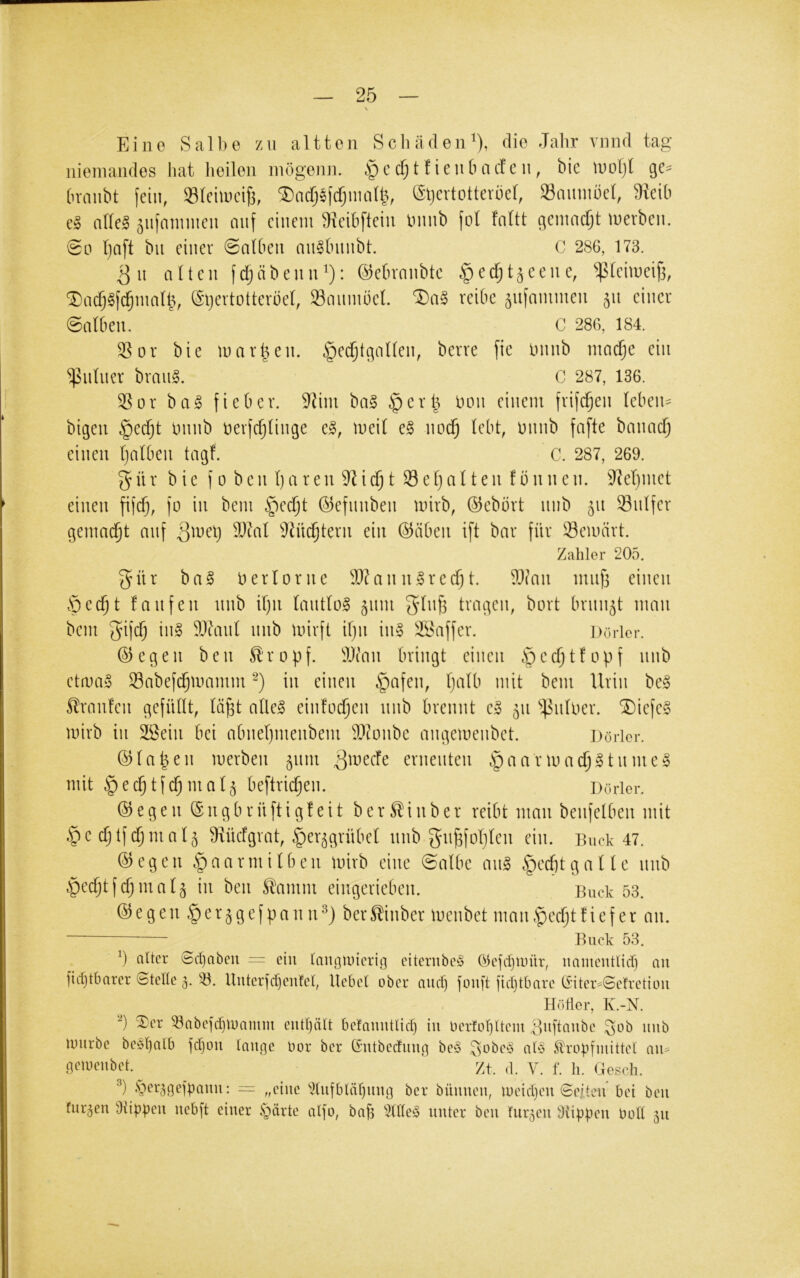 Eine Salbe zu altten Schäden^), die Jahr vmid tag niemandes hat heilen inögenn. cfjt f ienCmcf e n, bie motjl qe- Ovaiibt fein, Sleiincifj, ^acf;efdjinaU}, (Stjcvtotterliel, Saunmel, ^eih e§ ahel ^ufamnien cnif einem ^xeibfiein ininb fol faüt gemacht merben. 00 tjnft bii einer 0a(ben an^hnnbt. C 286, 173. Qu alten ftfjäbenn^): ©ebvonbte ^eefjt^eene, ‘^^^(eimeifi, ^ac^^fd^malh, (Sljevtotterbel, Smimoel. reibe ^ufanimen 511 einer 0nlben. C 286, 184. 35or bie marken. §e($tgalten, berre fie onnb nioc^e ein ^nüter brmi§. C 287, 136. 35or ba^ fieber. 3^im bag §crl^ hon einem frifc^en Ieben= bigen §ecfjt hnnb herfcfjlinge e^, meit e§ noc^ lebt, hnnb fafte bmuid) einen Ijalben tagf. C. 287, 269. 5 ü r bie f 0 b e n l) a r en i ^ ^ ^^ ^ ^ ^ ^ ^ ^ ^^^l)htet einen fif($, fo in bem §eci^t ©efnnben mirb, ©ebört nnb 51t Snlfer gemalt auf ^^6l 3Jüc^tern ein ©üben ift bar für Gemärt. Zahler 205. 5ür ba^ herlorne ^D?ann»recfit. ?3(an miifi einen Öec^t fanfen nnb if)ii lantlo^ 511111 tragen, bort brnii5t man bem 55if<$ ih» 3)danl nnb mirft iljii in§ 3öaffer. Dorlor. ©egen ben St'ropf. 3)ian bringt einen ßectjtfopf nnb etma§ Sabefi^mamm in einen §afen, l)alb mit bem Urin be§ Slraufen gefüllt, lä^t alleg einfodfen nnb brennt el 511 ^^iiloer. ®iefeg mirb in 3Sein bei abneljmenbem ^^^^onbe angemenbet. Döricr. ©la|en merben 511m 3^necfe ernenten §aarma($gtnmeg mit §ec^tfc^mal5 beftric^en. Dorier. ©egen ©ngbrüftigleit ber^inber reibt man benfelben mit ©e cljtf(^mal5 9xüclgrat, §er5grübel nnb gn^foljlen ein. Buck 47. ©egen §aarniilben mirb eine 0albe mig §ecbtgalle nnb ^e(^tfc5mal5 in ben Stamm eingerieben. Buck 53. © e g en § e r 5 g e f p a n n ber Stinber menbet man t'pedjt tiefer an. Buck 53. h alter Sdjaben -== ein laimmicrig citcrubc§ Olefdjiinir, iiainentlid) an ]id}tbarer (Steltc 5. Uutcrjdjenfcl, liebet ober and) jonft ]id)tbare ti’iter-Sefretion Höher, K.-N. ®er ^abefd)U)amm eutljält betanutlid) in Oer!ol)ltem Uuftaube ^ob iiiib mürbe be^H)alb jd)on tauge Oor ber Gutbedung be§ ,^obe§ aU trophuittet au^ 6‘’^t)enbet.^ Zt. d. V. f. li. Gesch. ■'’) •'ber^geipanu: — „eine ^Ituibtäbmig ber büunen, meidjen ©eiten* bei ben furzen Üiippen nebft einer §ärte aI]o, bab 5(tte§ unter ben fur5en stippen bott 51t