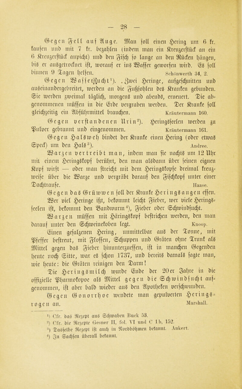 t ©cgeil auf eilige. ^}?aii foU einen gering mit 6 fr. fmifeii mit) mit 7 fr. be^afifen (in^em man ein Stren^erftücf an ein 1) Äircn^erfiücf aiipidjt) nnb ben gifefj fo fange an ben ^f^üefen fjängen, bi§ er auSgctunfiiet ift, moranf er iii§ Söaffer gemorfen mirb. fotf biniien 9 ‘JXagen f)e(feii. Schr)nwerth 84, 2. (Regelt affer‘f[ncf)t‘). .|]mci geringe, anfgefd^nitten nnb anleiiiaiibergebreitet, merben an bic gu^fof)fen De§ S^ranfen gebnnben. 0ie merben -^meiinaf tägfiefj, morgend nnb abenb§, erneuert. '5)ie ab== geiiommenen müffen in bie (Srbe uergraben merben. ®er Traufe fotf gfeicf;^eitig ein 5lbfüf)rmittef braiK^en. Kräutermanii 160. G3 e g e n o e r [t a n b e n e n U r i n ^). i^ering^feefen merben 511 ^nfoer gebrannt nnb eingenommen. Kräutermann I6I. ©egen .^af^mef) binbet ber Traufe einen gering (ober etma§ 0pecf) nm ben §afl^). Andree. Söar^eii 0 er treibt man, inbem man fie nadjtg nm 12 Uf)r mit einem ^)cving§fopf bernf)rt, ben man af^bann über feinen eignen Stopf mirft — ober man ftreicfjt mit bem §ering§fopfe breimaf fren^- meife über bie SS^ar^e nnb oergräbt baranf ben gifc^fopf unter einer ^ac^tranfe. Haase. ©egen bal ©rümmen foff ber Straiife $sri 11 geangen effen. 2öer oief geringe i|t, befommt feiefjt gieber, mer oiefe §ering§^ feefen ift, befommt ben ©anbmnrm^), gieber ober ^cfjminbfnd^t. SBar^en müffen mit §äring§fopf beftrid^en merben, ben man baranf unter ben 0d^meinefoben fegt. Knoop. ©inen gefabenen gering, nnmittefbar an» ber Pointe, mit Pfeffer beftrent, mit gfoffen, 0c^nppen nnb ©röten opiie %n\\\l af§ löiittef gegen bag gieber fjinnnter^neffen, ift in mannen ©egenben peilte 110^ 6itte, mar e§ fefjon 1737, nnb bereite bamaf§ fagte man, mie peilte: bie ©röten reinigen ben 'Darm! Die §ering§mifcp mnrbe ©nbe ber 20er gapre in bie offi^ietfe ^parmofopoe af§ TOttef gegen bie 0d;minbfncpt auf- genommeii, ift aber bafb mieber an§ ben ^fpotpefen oerfdjumnbeii. ©egen ©onorrpoe mcnbete man gepnfoerten §ering§^ rogen an. Marshall. . Cfr. ba» dÜ5ept au§ (Sctjinabcu Buck 53. -) ('fr. bic dic,p'ptc Gosner 11, fol. VT und C Ib, 152. 0 ^aefclbe 9it\^cpt ift and) in ^lK)rbbM)mcu betanut. Ankert, p 8ac^feu überall befauut.