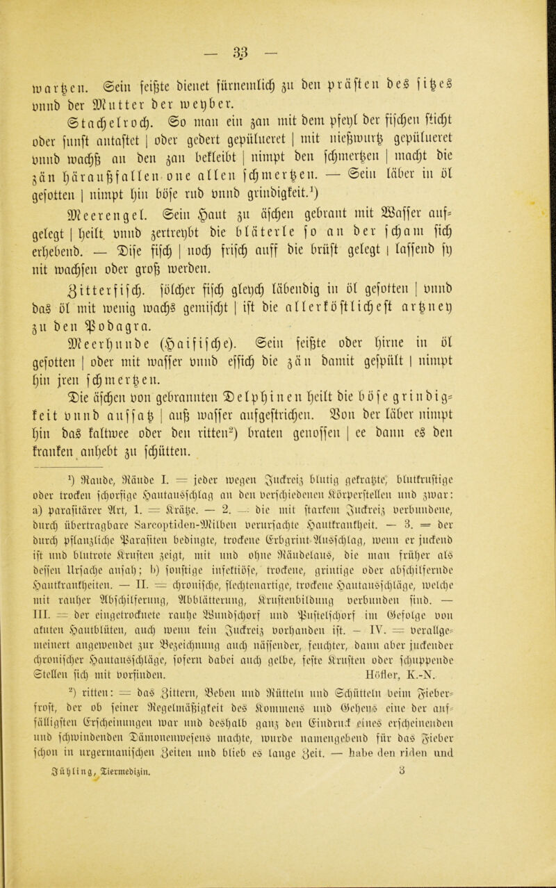 tunr^eii. @ein feilte bienet fürnemnc^ 511 beu präfteu hc§> fi^el muib ber Tlwticx ber luetjber. @tatf;eh*od). 0o man ein smi mit bem pfeljl ber fifdjen ftidjt ober fnnft antaftet | ober gebert gepülneret 1 mit nieBmnr^ gepütneret onnb mac^B an ben ^an befteibt | nimpt ben fcfjinerpen | macfjt bie jän rjäran^faUen* one atlen ftfjmerpen. — ©ein (aber in bl gejotten j nimpt Ijin bbfe rnb bnnb grinbigfeit.^) 9}?eerengel. ©ein §ant 511 ä(d;en gebraut mit SBaffer anf^ gelegt I Ijeilt onnb ^ertrepbt bie bläterle fo an ber fc^am fid; erpebenb. — ®ife fifcp 1 nocp frifcp anff bie brüft gelegt j laffenb fp nit mad^fen ober grop merben. ^itterfifcp. fblcper fijd) glep(^ läbenbig in bl gesotten | imnb ba§ bl mit menig madp§ gemijcpt | ift bie allerfbftlicpeft arpnep 511 ben ^obagra. 9}?eerl)nnbe (§aifi(d)e). ©ein feipte ober pirne in bl gefotten | ober mit maffer onnb ef[icp bie 5an bamit gefpiilt 1 nimpt pin jren f(^merpen. 5Die äfcpen oon gebrannten 5D e l p p i n e n peilt bie b b f e g r i 11 b i g= feit onnb anjfap | anp maffer anfgeftricpen. ^on ber läber nimpt pin ba^ faltmee ober ben ritten^) braten genoffen [ ee bann e§ ben franfen anpebt 51t fcpntten. P ^iaubc, ^Itdubc I. = jcbcr loc.qcii Miitiii bUitfruftiqc ober troefeu jeporbge .'oautaiicpdjtaq nu beu iHTjcIjicbciieu ^lörpcrbencu unb 5U)ar: a) parafitärer 5trt, 1. = Slräpe. — 2. — bie mit ftarfem Oerlnmbene, biird) übertragbare Sarcoptiden-'iOtilbeu Oerurfaebte ,sbautfrautl)eit. — 3. = ber biird) pba^^5bd)e *ip^arabteu bebiugte, troefeue (i’rbgriuü''Xubtd)lag, menu er jiicfenb ift imb blutrote Prüften ^eigt, mit uub obue 3täubelaub, bie mau frül)er aU beffeu Urfadje aufal); b) fouftige iufeftUp'e, trodeue, griutige ober abfdjilferube .sbautfraufl)eiteu. — II. — d)rouifd)e, fledjteuartige, trodeue ,sbautauefd)läge, lueUpe mit rauper 5(bfd)ilferuug, 5lbblätteruiig, c^irufteiibilbuug Oerbuubeu fiub. — III. = ber eiiigetroduete raul)e äl>uubfd)orf uub ''P^uftelfdjorf im (befolge oou afuteu ipautblüteu, aud) meuu feiu .^udrei^ oorl)aubeu ift. — IV. = OeraHge= meiuert augemeubet 5ur ^^öe^eidpuiug aud) uäffeuber, fempter, bauu aber judeuber djrouifdjer §autau6fd)läge, foferu babei aud) gelbe, fefte toifteu ober fd)uppeube Stelleu fid) mit Oorfiubeu. Hüller, K.-N. P ritten: — ba§ S^deru, ^ebeu uub dfüttelu uub Sd)üttelu beim ^-ieber^ froft, ber ob feiner 3{egetuüif3igteit be§ SlommemS uub b'ilebemi. eine ber auf= fälligfteu (i’rfd)eiuuugeu mar uub be‘H)alb gau^ beu (Hubrud eiueö erfd)eiueubeu uub fd)miubeubeu Xämoueumefeuö mad)te, mürbe uameugebeub für baö ^d'ber fd)ou in urgermauifd)eu 3^deu uub blieb eö lauge ,3eit. — habe den riden und Süßling, Xiermebiäin. 3