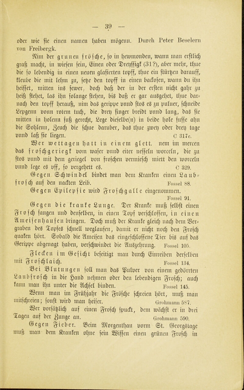 ober loie fte einen nainen fiaben mögenn. Durch Petor Beselorn von Freibergk. 9tini ber grnnen frbfd^e, fo in Ijetomonben, loann man erfttid^ gra^ mac^t, in miefen fein, (Sinen ober ^reljffigf (81?), aber mel)r, t()ue bie fo (ebenbig in einen neuen glafierten topff, tl)ne ein ftür^en baranff, ftenbe bie mit (ef)ni 511, fepe ben topff in einen baefofen, mann bn iljii peiffet, mitten in§ ferner, boep bap ber in ber erften niept gapr 51t peip fiepet, ta» ipn fotange fiepen, bi^ bap er gar anggepet, tpne bar^ naep ben topff peranp, nini bal gerippe onnb fio^ e^ 51t pnlner, fepneibe ßepgenn oonn rotem tmp, bie brep finget* breibt Onnb lang, ba§ fie mitten in poienn fnp gereept, ßege biefelbe(n) in beibe pole fnffe apn bie @oplenn, barnber, ha§> tpne ^mep ober brep tage onnb lap fte liegen. C 3l7c. ^er m e 11 agen patt in einem gl e11. nein im mercen ba§ f r ofep g eriegf 00m mafer onnb eiter neffein morceln, bie 511 fio§ Onnb mit bem geriegel oon frofepen oermiefcp miett ben moreein Onnb lege e^ off, fo oergepett e^. C 329. @egen ©cpmtnbel binbet man bem ^Iranfen einen 2anb = frofep auf ben naeften Seib. Fessel 88. ©egen ©pilepfie mirb grofcpgalle eingenommen. Fessel 91. ©egen bie fr an! e Sn n ge. ®er Traufe mnp felbfi einen 5rofd^ fangen nnb benfelben, in einen ^opf oerfcploffen, in einen 51 m e i f e np a u f e n bringen. SDoep mnp ber Sl'ranfe gleicp naep bem 5Ser- graben be§ *Xopfe^ fcpnell meglanfen, baniit er niept noep ben frofep qnafen pbrt. @obalb bie 5lmeifen ba§ eingefcploffene ^ier big anf bag ©erippe abgenagt paben, oerfepminbet bie ^Ing^eprnng. Fessel 105. glecfen im ©efiept befeitigt man bitrcp ©inreiben berfelben mit grofcplaicp. Fossel 134. Sei Slntnngen foK man bag ^nloer oon einem gebbrrten Sanbfrofep in bie ^anb nepmen ober ben lebenbigen S’^'ofep; andp fann man ipn unter bie 3lcpfel binben. Fessel 145. SSenn man im grüpjapr bie f^rbfepe fepreien pbrt, mnp man mitfepreien; fonft mirb man peifer. Greiimann 5S7. S3er oorfäpliep auf einen grofep fpneft, bem mä(^ft er in brei Xagen auf ber ^nnge an. Grohmann 590. ©egen lieber. Seim 9}?orgentpan oorm @t. ©eorggtage mnp maiF bem Traufen opne fein SBiffen einen grünen fjrofep in