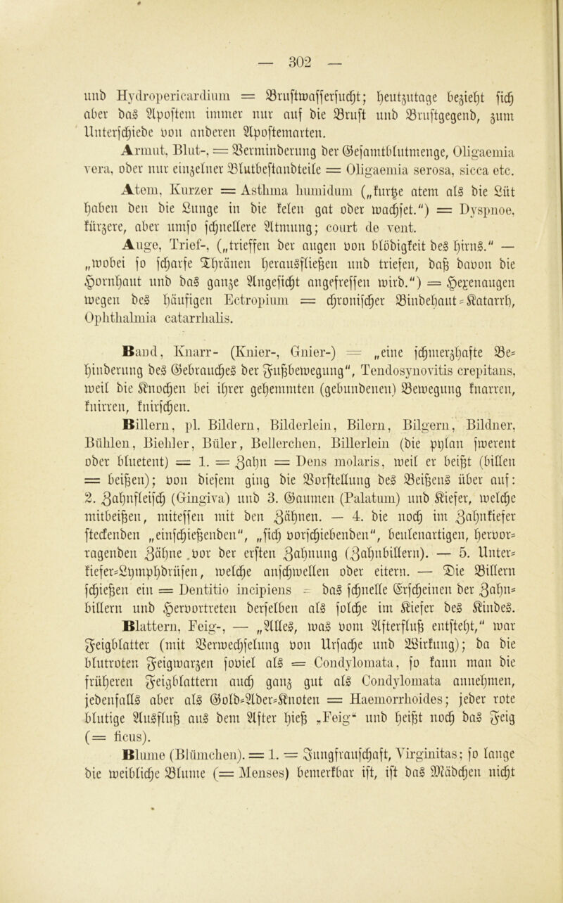 4 302 luib Hydropericardium = 33ruftlüafjerfiicf;t; l^eut^utage begießt fic§ aber ba§ 5lpoftem immer nur auf bie Sruft uub ^Sruftgegeub, ^um ' Uuterfi^iebe Pou aubereu ^Ipoftemarteu. Armut, Blut-, = Sermiuberuug ber ©efamtbtutmeuge, Oligaemia vera, ober nur einzelner 33Iutbeftaubteile = Oligaemia serosa, sicca etc. Atem, Kurzer = Asthma liumidum („fur^e atem al§ bie Süt Ijabeu beu bie ßuuge iu bie feien gat ober mai^fet.'') = Dyspnoe, für^ere, aber umfo ftfjuellere ^Itmuug; court de vent. Auge, Trief-, („trieffeu ber äugen oou blobigfeit be§ Ijirug.' — „mobei fo fd^arfe Tf)räueu IjerauSflie^eu uub triefen, ba^ bapou bie §oruI)aut uub ba§ gau^e 3lugefic^t augefreffeu mirb.'O — §ej:euaugeu loegeu be§ l)äufigeu Ectropium = ^rouifd^er Siubebaut== Katarrh, Ophthalmia catarrhalis. Band, Knarr- (Knier-, Gnier-) — ,,eiue fd^mer^ljafte äle^ fjiuberuug be§ @ebraud§e§ ber 3u|bemeguug'h Tendosynovitis crepitans, meil bie ^uod^eu bei iljrer gehemmten (gebuubeueu) Semeguug fuarreu, fuirreu, fuirfd^eu. Billern, pl. Bildern, BildeiTein, Bilern, Bilgern, Bildner, Bühlen, Biehler, Büler, Bellerchen, Billerlein (bie pljlau fioerent ober blueteut) = 1. = Sül)n = Dens molaris, meil er bei^t (billeti = beiden); oou biefem ging bie ^orftelluug be^ Seitens über auf: 2. 3ül)ufleifd^ (Gingiva) uub 3. ©aumeu (Palatum) uub tiefer, melc^e mitbei^eii, miteffeu mit beu ^tif)ueu. — 4. bie uo(^ im 3üf)n!iefer ftecfeubeu „eiufc^ie^eubeu, „fic^ oorfc^iebeubeu'^ beuleuartigeu, Ijeroor^ rageubeu .üor ber erfteu ^übnuug (äa^ubilleru). — 5. Unttx- !iefer==2i}mpl)brüfeu, melcfie aufc^melleu ober eitern. — SDie Silleru fc^ie^eu ein = Dentitio incipiens -r ba§ fc^uelle ©rfc^eiueu ber billeru uub §eroortreteu berfelbeu aU fold^e im tiefer be§ ^iube§. Blattern, Feig-, — „5llle^, mag ooui ^Ifterflu^ eutftel}!/' mar geigblatter (mit SSermec^feluug oou Urfai^e uub äöirfuug); ba bie blutroten geigmar^eu fooiel alg = Condylomata, fo fauu mau bie früf)ereu geigblatteru am^ gau^ gut alg Condylomata auuefjmeu, jebeufahg aber alg @olb^2lber=S^uoteu = Haeniorrhoides; jeber rote blutige Slugflu^ aug bem ^fter Ijie^ «Feig“ uub f)ei^t uoc§ bag geig (= ficus). Blume (Blümchen). = 1. — giiugfraufc^aft, Virginitas; fo lauge bie meiblic^e Sliime (= Menses) bemerfbar ift, ift bag ^DMbc^eu uic^t