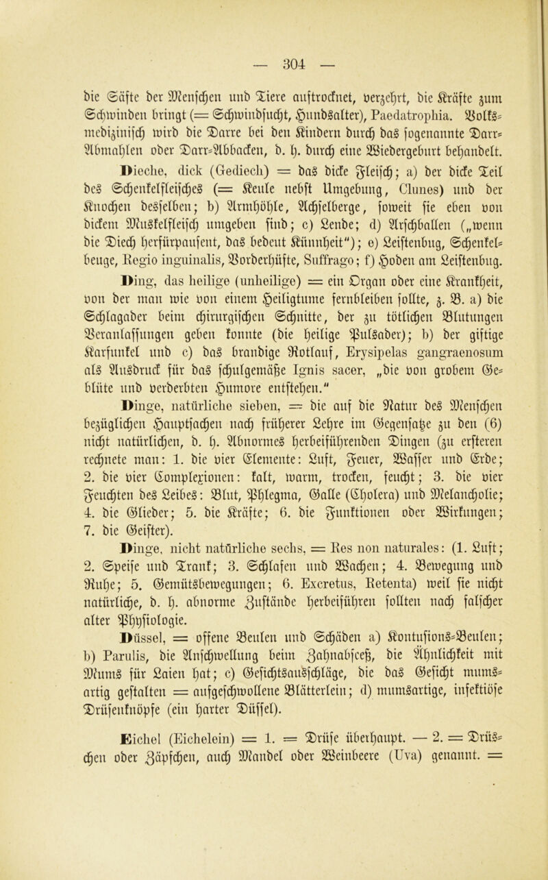 bie 0äfte ber SD^enfd^en imb %kxe auftrotfnet, tier^el^rt, bie Kräfte ^unt ®d)Unnben bringt {= 0d^tt)inbfuc^t, §unb^aUer), Paedatropliia. niebi^inijc^ inirb bie ®arre bei beu ^hibern bur^ ba§ fogenannte ^arr^ 5lbmat)len ober ^arr^tbbacfeu, b. l). biird^ eine SBiebergebnrt be^anbelt. Dieclie, dick (Gediecli) = ba§ bide gleifc^; a) ber bide %t\i be§ 0c^enfeIfteifc^e§ (= teilte nebft Umgebnng, Clunes) nnb ber ^no($en be^felben; b) 3lrm()öl)te, ^Ic^fetberge, foineit fie eben oon bidem 9)cn§fe(flei(c^ umgeben finb; c) Senbe; d) Slrfc^baden („tnenn bie SDied^ Ijerfürpanfent, bag bebent Mnnl^eit); e) Seiftenbng, 0c^en!el= beuge, Regio inguinalis, SSorberpüfte, Suffrago; f) §oben am Seiftenbug. l>ing, das heilige (unheilige) = ein Drgan ober eine ^ranf^eit, oon ber man mie oon einem §eiligtnme fernbleiben fohte, §. S3. a) bie 0d^lagaber beim d^irurgifc^en 0c^nittc, ber 511 töttic^en Stutungen Serantaffnngen geben fonnte (bie t)eilige ^ullaber); b) ber giftige S^arfnnfet nnb c) ba§ branbige S^totlanf, Erysipelas gangraenosum aU 5lu§brnd für ba§ fd^utgemä^e Ignis sacer, „bie oon grobem (Se= btnte nnb oerberbten §nmore entftet)en. Dinge, natürliche sieben, — bie auf bie 3^atur be§ SJ^enfd^en bezüglichen ^auptfachen nacf) früherer 2eE)re im (Segenfape zu ben (6) nicht natürli^en, b. h- 5lbnorme§ Gingen (zu erfteren rei^nete man: 1. bie hier (Stemente: Snft, geuer, Sßaffer nnb @rbe; 2. bie hier (Somplegionen: fatt, toarm, troden, feucht; 3. bie hier gem^ten beg Seihet: S3lnt, @aHe (Sh^^era) nnb 93^eIancholie; 4. bie (^lieber; 5. bie Kräfte; 6. bie gnnftionen ober ®ir!iingen; 7. bie (Seifter). Dinge, nicht natürliche sechs, = Res non naturales: (1. Suft; 2. 0peife nnb S^ranl; 3. 0dhtafen nnb SSadhen; 4. Semegnng nnb Sf^uhe; 5. ©emütlbemegnngen; 6. Excretus, Retenta) meit fie nicht natürtidhe, b. h- abnorme ^^iftänbe h^i^beiführen foltten nadh falfcher alter ^hhf^^^ogie. Düssei, = offene Seulen nnb 0^äben a) ^ontufion§-93enlen; b) Parulis, bie ^nfdhtnellung beim ^ah^abfce^, bie ähnlichfeit mit 9}him§ für Saien hat; c) (Sieficht^au^fchläge, bie ba§ (^efidht mnmi- artig geftalten = anfgef^mollene 33lätterlein; d) miim^artige, infeftibfe ^rüfenfnbpfe (ein harter Büffel). Eichel (Eichelein) = 1. = ®rüfe überhaupt. — 2. = ^rü§^ ^en ober Näpfchen, auch 2J^anbel ober SBeinbeere (Uva) genannt. =