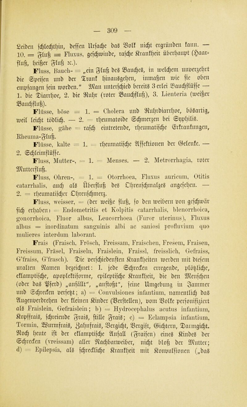 Selben ic^le^tl)in, beffeii Urfadje ba§ Solf iiic^t ergvüubeu fanu. — 10. = = Fluxus, geftf)U)iube, rafc^e traufljeit überljuupt (§aar=^ flufe, l)elBer 2C.). Fluss, Bauch- = „ein be§ 93auc§e§, in welchem uiU)er5el)rt bie ©peifeu uub ber Slranf l)inau§geljen, tumageu inie fie oben empfangen fein inorben.'^ äl^an nnterfc^ieb bereite 3 erlei 33ani^flüffe — 1. bie ^iarrljoe, 2. bie eiiiljr (roter SmicfjflnB), 3. Lieiiteria (meiner Saii(f;ftn§). Flüsse, böse = 1. = Cholera nnb 9inl)rbiarrl}üe, bblartig, meil leidjt töblid^. — 2. -- rljenmatoibe ©(^mer^en bei @ppt)ili§. Flüsse, gähe = rafd; eintretenbe, rl)enmatifd^e (Srfranfnngen, Eheuma-gln^. Flüsse, kalte = 1. -- rt)emnatif^e Slffeftionen ber ©elenfe. — 2. 0(^leimflüffe. Fluss, Mutter-, = 1. — Menses. — 2. Metrorrhagia, roter llkutterfln^. Fluss, Ohren-, =- 1. = Otorrhoea, Fluxus auricum, Otitis catarrhalis, anef^ qU Überftng be§ Dljrenfdjma^e^ migefeljen. — 2. = rljenmatifd^cr Dljrenfc^mer^. Fluss, weisser, = (ber mei^e ftn^, fo ben meibern Don gefc^miir fic^ erlauben I = Endometritis et Kolpitis catarrlialis, l)lenorrhoica, gonorrhoica, Fluor albus, Leucorrhoea (Furor uterinus), Fluxus albus = inordinatum sanguinis albi ac saniosi produviiini qiio mulieres interdum laborant. Frais (Fraisch, Frösch, Freissam, Fraischen, Fresein, Fraisen, Freissum, Fräsel, Fraisein, Fraislein, Fraissl, freisslich, Gefraiss, G’fraiss, G’frasch). 5Die üerfd^iebenften Slranfbeiten merben mit btefem uralten tarnen be^eid^net: I. jebe 0c^reden erregenbe, plb|ticf)e, eftamptifc^e, apopteftiforme, epiteptifd^e Sran!t)eit, bie ben 2)?enf(^en (ober ba§ ^^ferb) „anfötlt, „anfto^t, feine Umgebung in Kammer nnb @($redfen oerfe|t; a) = Convulsiones infantium, namentlich ba§ ^lugenoerbreljen ber Keinen ^inber (Serftehen), üom ®olfe perfonifi^iert al§ Fraislein, Gefraislein; b) Hydrocephalus acutus infantium, ^opffrail, fchreienbe 5^*ai§, [tille 5^ai§; c) = Eclampsia infantium, Tormin, SS^nrmfraig, ^üljnfrai^, Sergicht, Vergift, ©icbterip ^armgicljt. 9^odh h^ide ift ber eflamptifche ^Kiifall (graifen) eines ^inbeS ber ©chreefen (vreissam) aller 9^adjbarmeiber, nii^t blo^ ber S)?ntter; d) = Epilepsia, als fchredlidöe ^ranfljeit mit ^ommlfionen (,,baS