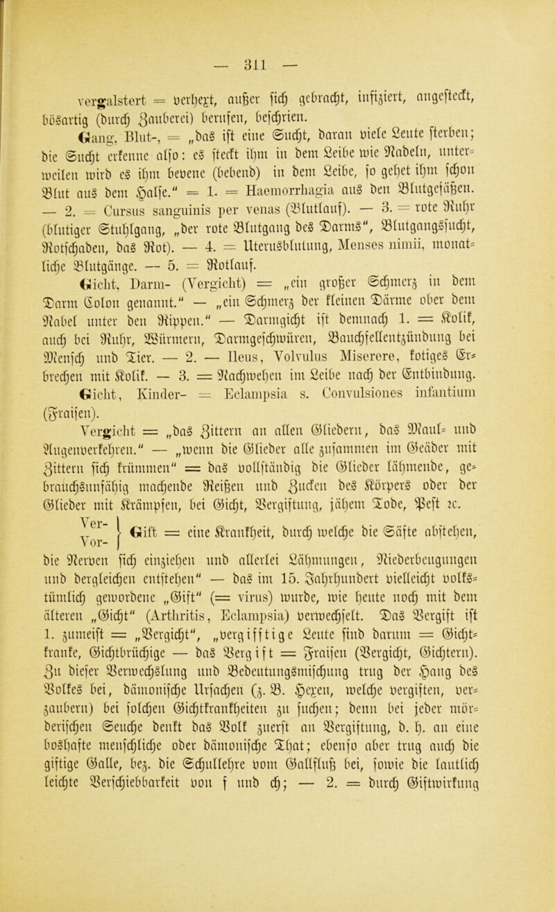 vergalstert = Devl^e^'t, au^cr \id) (^cbvac^t, iufijieit, angcftccft, (lü^avtig (buvdj ^mtkrei) krufen, kfc^rieu. Gang, Blut-, = „ha§ ift eine @udjt, baran üiele Seute fterben; bie 0udjt cvfeune aljo: [tecft d)m in bem Seibe inie 9^abe(n, untev^^ ineilen inirb e§ il)m benene (bebenb) in bem ßeibe, (o geltet il}m fc^on Sliit ans bem §alfe. = 1. = Haeinorrbagia anS ben »Intgetä^en. — 2. = Cursus sanguinis per venas (33lutlauf). — 3. = rote kid}r (blutiger ©tuljlgang, „ber rote Sliitgang beS ®armS, »IntgnngSfu^t, 9iot('d§aben, baS 91ot). — d. — UternSblntnng, Menses niinii, monat- liche 33lntgänge. — 5. = S^otlanf. Gicht, Darm- (Vergicht) = „ein großer ©i^mcr^ in bem ®arm dolon genannt.^' — „ein ©djmer^ ber Beinen ^ärme ober bem 9hbel unter ben Rippen.'' — SDarmgic^t i[t bemnad; 1. = S^olif, auch bei 31nhr, SBürmern, ^armgejchniilren, Saudhfellent^ünbung bei 9)cen)d) nnb “Xier. — 2. — Ileus, Volvulus Miserere, fotigeS (Sr^ bredjen mit ^olif. — 3. = 9^tadjinel}en im Seibe nad) ber (Sntbinbnng. Gicht, Kinder- = Eclampsia s. Conviilsiones infantiiim (graijen). Yergicht = „baS ©liebem, baS 9}?anD nnb Bugennerfel}ren2' — „inenn bie ©lieber alle ^iiiammen im ©eäber mit Rittern jich frümmen = baS oollftänbig bie ©lieber lähmenbe, ge^ brauchSnnfäliig machenbe Bleiben nnb Qndcn beS Körpers ober ber ©lieber mit S^rämpfen, bei ©icht, iK’rgiftnng, jähem Siobe, ^e[t 2C. Yor I Trautheit, bnri^ inelche bie @äfte abj'teljen, bie iReroen fi(^ ein^iehen nnb allerlei Yäl}mnngen, iRieberbengnngen nnb bergleidjen entjtehen'' — baS im 15. Sal}rl)nnbert oielleicht OolfS^ tümlich geinorbene „©ift'^ (= virus) innrbe, inie h^ide noch mit bem älteren „©icht'^ (Arthritis, Eclampsia) Oerinedhjelt. ®aS Vergift ift 1. ^nmeift = „Sergidht', „oergifftige ßente finb barnm = ©ic^D franfe, ©ichtbrüi^ige — baS 5^ergift = graijen (Sergidht, ©idjtern). 3n biefer SSerinechSlnng nnb 93ebentnngSmifchnng trug ber .'pang beS Golfes bei, bämonif^e Urfadjen (5. S. C^ej:en, meiere oergiften, oer= ^anbern) bei folchen ©idhtfranfheiten 511 finden; benn bei jeber mbr= berifchen 0endh^ Sol! ^nerft an Sergiftnng, b. l). an eine boshafte menfihliche ober bämonij^e cbenjo aber trug auch bie giftige ©alle, be^. bie @chnllehre oom ©allflnh bei, fomie bie lautlich leii^te Serfchiebbarfeit hon f nnb ch; — 2. = burch ©iftmirfnng