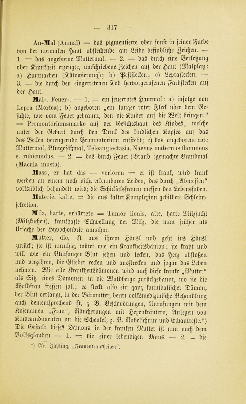 Aii-llal (Anmal) = bal pigmentierte ober fonft in feiner garbe oon ber normalen §ant abfted^enbe am 2eibe befinbtid^e ^eic^en. — 1. = angeborne 9J?uttermaL — 2. = ba§ biird^ eine SSer(e|ung ober Äranftjeit erzeugte, umfd^riebene Qdd)m anf ber ^ant (9J^atpIa|: a) §autnarben (^ätomierung); b) ^eftftecfen; c) Sepraftecfen. — 3. = bie bmc^ ben eingetretenen %üh Ijeroorgernfenen g^arbftecfen auf ber §aut. Mal-, Feuer-, — 1. = ein feuerrote! §autmal: a) infolge oon Lepra (Morfea); b) angeboren „ein tanger roter gtecf über bem @e- fickte, mie oom ^eiier gebrannt, ben bie ^inber auf bie SBett bringen. = Promontoriiimsmarke auf ber @efic^t!t)aut be! ^iube!, metd^e unter ber Geburt burd^ ben ®ru(f be! fiubtid§en Stopfe! auf ba! ba! Secfeu oereugerube Promontorium entftetjt; c) ba! angeborene rote 9J?uttermat, ^tutgefäfemat, Teleangiectasia, Naevus maternus flammeus s. rubicundus. — 2. = bag burc^ geuer (^raub (gemachte ißranbmat (Macula inusta). Mass, er hat das — verloren = er ift franf, mirb franf merben au einem nod^ nid^t erfeuubareii £eiben, ba! burc^ „5lbmeffen oolfüibtid^ bctjanbett mirb; bie @d^icffa(!fraueu meffen ben Sebeulfabeu. Materie, kalte, == bie au! fatter ^omptej:ion gebitbete 0d^teim=^ fefretion. Milz, harte, erhärtete = Tumor lienis, alte, t)arte 3}ät5fud§t (TOt^fuc^eu), frauf()afte @c^me(lung ber 9Jtit5, bie man frütjer a(! Urfac^e ber §ppoc^oubrie anuatjm. Mutter, die, ift au! itjrcm §äu!t 5urücf; fie ift unrut)ig, mütet mie ein ^rauft}eit!bämou; fie frapt unb mitt mie ein Stutfauger 93tut feljeii unb tecfeii, ba! §er§ abfto^en unb oer^el)reu, bie ©tieber redfeu unb au!ftrecfeu unb fogar ba! ßeben nel^meu. 2öie alte ^rauft)eit!bämoueii mirb aud^ biefe fraufe „T)?utter at! 0i^ eine! Dämonen in bie SBalbberge 5urücfgebauut, mo fie bie Sgatbfrau freffeu fott; e! ftedt atfo ein gau^ fauuibatifc^er ^ämou, ber ^tut oertangt, in ber Särmutter, bereu Oolfünebi^iuifctje S3et}aubtuug auc^ bementfpred^eub ift, 5. 8. Sefc^mbrungeu, Einrufungen mit bem ^ofenameu „^rau, Efiäud^erungen mit §e^'eufräiiteru, Einlegen hon ^inbe!rubimenteu au bie ©c^enfel, 5. 83. ^abelfcl;uur unb (Siljautreftc.*) ^ie ©eftalt biefe! ^iimou! in ber franfen Eicutter ift mm uad^ bem ESolÜglauben - 1. = bie einer lebeubigen Wau!. — 2. ^ bie *) Cfr. Sül)dng, „e’rauenfranff)eiteu\