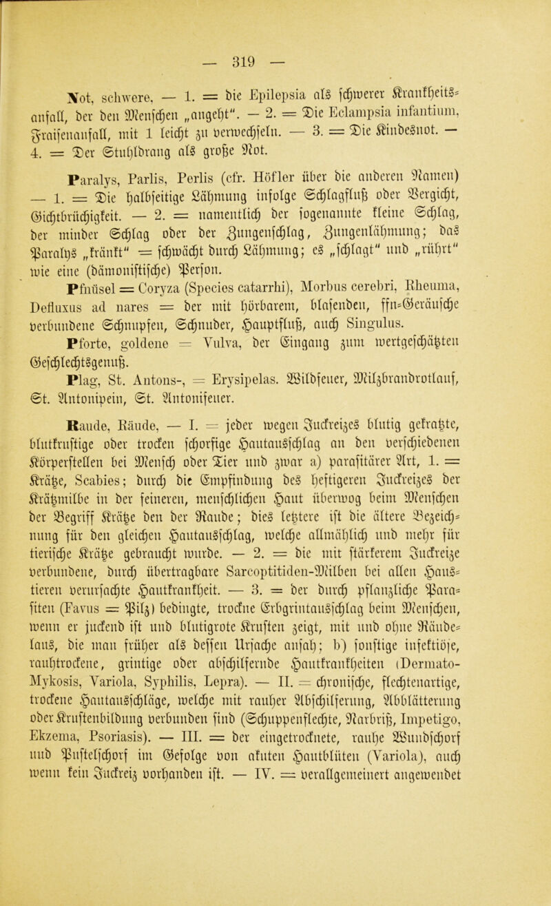 jVot, schwere, — 1. —— Epilepsiä jd^tücvct anfall, ber beu mcn\(^cn „auget)t'h - 2. == ^ie Eclampsia infantium, graifeuanfall, mit 1 leicfjt 51t Permec^felu. — 3. = SDie ginbe^not. - 4. = ^er ©tut)lbraiig al§ gvofee 91ot. Paralys, Parlis, Perlis (cfr. Höfler über bie anbereu Flamen) — 1. = ®te '^albjeitige Sä'^mung infolge ©c^Iagftn^ ober SSergi^t, @id^tbrü^ig!eit. — 2. = namentUd^ ber fogenannte fteine @c§lag, ber minber @d)lag ober ber ^ungenf^Iag, ^nngenläl)mnng; ba^ $ara(l)§ „fränft'^ ^ fc^mäd^t bnr^ ßätpnnng; e§ „fc^Iagt'' nnb „rüfirt mie eine (bämoniftifc^e) ^erfon. Pfnüsel = Coryza (Species catarrhi), Morbus cerebri, Ebeuma, Defluxus ad nares = ber mit Ijorbarem, blafenben, ffn-@erönfc§e oerbnnbene ©d^nnpfen, @(^nuber, §auptftn^, aud§ Singulus. Pforte, goldene = Vulva, ber Eingang ^nm mertgefd^ä^ten (53e)d§lei^t§genn^. Plag, St. Antons-, = Erysipelas. SBilbfener, äläl^branbrotlanf, @t. 5lntonipein, 0t. 5lntonifeuer. Rande, Eäude, — I. = jeber megen 3ucfrei5e§ blutig gefragte, blutfrnftige ober troden fd^orfige ömitanlfd^lag an ben oerfdjiebenen ^^brperfteHen bei äl?enfd§ ober Xier nnb ^mar a) parafitärer 5lrt, 1. = ^rä^e, Scabies; bnrd^ bic (Smpfinbiing be§ Ijcftigeren ^uefrei^eg ber ^rö|mi(be in ber feineren, menfc^li^en §ant übermog beim SJ^enfefjen ber SSegriff ^rä|e ben ber 3^anbe; bie§ teptere ift bie altere 33e5eic^^ nnng für ben gleichen §antan§f(^lag, melc^e allmäl)lic5 nnb meljr für tierif^e ^rä|e gebram^t mürbe. — 2. = bie mit ftärferem Sndtrei^e oerbnnbene, bnrd^ übertragbare Sarcoptitiden-Dtüben bei allen §an§^ tieren oernrfad^te §ant!ranfl)eit. — 3. = ber bnrd^ pflanjli^e ^ara^ fiten (Favus = $i4) bebingte, troefne (Srbgrintangfc^lag beim SQtenfdjen, menn er jndenb ift nnb blntigrote S!rnften jeigt, mit nnb olpie 9räube== lan^, bie man früljer al§ beffen Urfac^e anfal); b) fonftige infeftiöje, ranljtrocfene, grintige ober abfd^ilfernbe §autfran!l)eiten (Derinato- Mykosis, Variola, Syphilis, Lepra). — II. = c^ronifc^e, flec^tenartige, trodfene §antan§fc^läge, meld^e mit ranljer 5lbfc^ilfernng, 5lbblätterung ober ^ruftenbilbnng oerbunben finb (©clmppenflec^te, iRarbrip, Impetigo, Ekzema, Psoriasis). — III. = ber eingetrodnete, ranl)e SSnnbfi^orf nnb ^nftelfd§orf im ©efolge öon afnten ^antblüten (Variola), mu^ menn fein Sudrei^ oorljanben ift. — IV. = verallgemeinert angemenbet