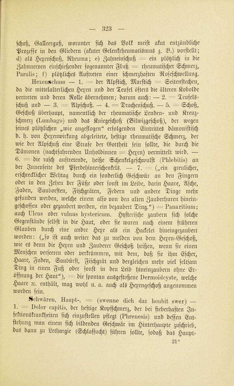 fcfjiiB, @aUeergug, iDonniter iid) ®olf meift afut ent^üiibncTjc in beu (Süebern (afuter @e(eiifrl)eitmati§mii§ 5. ^.) i)orfteIlt; d) aU §cj:cni(^u^, üitjeiimci; e) ^atjiieinfc^u^ ein ptot^üc^ in bie |]ariimerDeii einjc^ie^enber fogenauuter = rpciimatifc^er 0c^niev5, Pariilis; f) pIopHc^e^ 5luftreteii einer fc^mer^tjaften 9iDfe|ci^tne(lnng. Hexeiiscliuss — 1. ^ ber 5Upftid^, 93^arfticl^ = 0eitenftec^en, bn bie mittelalterlichen ^e^'en nnb ber Teufel öftere bie älteren ^obolbe vertreten nnb beren Diolle itbernehmen; barnnt auch: — 2. Xenfel§= fchnp nnb — 3. = 5llpfd)n§. — 4. = ^rachenfchn^. — 5. — (^ejchoß überhaupt, namentlich ber rhenmatifche £enben^ nnb ^ren^^ fchntern (Lambago) nnb ba§ ^niegefchoß (Silmi^gefchoß), ber megen feinet plbplichen „mie angeflogen“ erfolgenben (Sintrittel bämoniftifi^ b. h- bon c^ej:enmirfnng abgeleitete, heftige rheinnatif^e ©chmer^, ber mie ber ^llpfchn^ eine (Strafe ber ©ottlieit fein foüte, bie bnrch bie Dämonen (nachtfahrenben Uiiholbinnen — §ej:en) vermittelt mirb. — 6. ^ bie rafch anftretenbe, h^^B^ Schenfelgefchmnlft (Phlebitis) an ber 3nnenfeite bei ^ferbeljinterfchenfell. — 7. - („ein grenlidher, erfchrecflicher SBehtag bnrch fonberlich ©efdhmür an ben ober in ben ber gü^e ober fonft im Selbe, barin §aare, 5lfche, ^mben, Sanborften, gifchgräten, Gebern nnb anbere ®inge mel)r ^efnnben merben, melche einem alfo von ben alten ^anberhnren hinein^ gefchoffen ober gezaubert merben, ein bezaubert ^ing.“) = Paiiaritium; auch Ulcus ober vulnus hystericiim. ^pfterifche ^anbern fich folche ©egenftänbe felbft in bie §ant, ober fie maren nach einem früheren Glauben bnri^ eine anbre §eje all ein §acfelei l)ineinge5anbert morben: („fo ift am^ meiter bal 511 melben von bem §ei'en^@efcho^, mie el beim bie §e^’en nnb ^nnberer ©efchop heiöen, menn fie einen äl^enfchen verfeeren ober Verfrümmen, mit bem, bah fU il)nt @fcher, ^aare, gnben, Sanbürft, gifchgrät nnb bergleichen mehr viel feltfam ^ing in einen ^iih ober fonft in ben Seib hinein^aubern oljne ($r= Öffnung ber §ant“), “ bie fpontan anigeftohene Dermoidc^^ste, melche ^aare :c. enthält, mag moljl n. a. auch nll §e^*engefchoh angenommen morben fein. Schwären, Haupt-, = (swenne dich daz houhit swer) — 1. = Dolor capitis, ber heftige ^opffchmer^, ber bei fieberhaften 3n= feftionifranfheiten fich ein^nftellen pflegt (Phrenesis) nnb beffen @nh ftehung man einem fich bilbenben ^c\d)\väx im ^interhanpte ^nfehrieb, bal bann 511 Sethargie (Schlaffncht) führen follte, fobag bal §anpP 21*