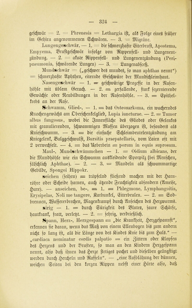 gefc^Uiär - 2. Phrenesis = Letliargia ift, aU eines frül)er im ©eliirii angenommeueii 0c^mäveu. — 3. — 9}tigräne. Lungengescliwtär, — 1. == bie fi^mer^ljofte (Siterbriift, Apostema, fAiipyema, Sruftgejc^mär infolge üon S^ippenfeK^ nnb Snngenent^ jünbnng. — 2. ^ afiute Oiippenfeü- nnb 2nngenent§ünbnng (Perl- pneumonia, fd;märenbe Snngen) — 3. ^ ßungenabfce^. Muiidschwär — („gefd^iner beS mnnbeS, fo man aphtlias nennt) = fd^mer^ljafte ^pljtljen, eiternbe ©efd^müre ber SUhuibfc^leiml^aut. Nasengeschwär — 1. = gefc^mürige ^ro^effe in ber 9^afen-^ l)ül)le mit üblem @eruc^. — 2. = ^erfallenbe, ftarf fejernierenbe ©emäd^fe ober ^enbilbnngen in ber 9lafenl)b^le. — 3. = ^pitljel^ frebS an ber 9^afe. Schwamm, Glied-, — 1. = baS Osteosarkoma, ein muc^ernbeS ^nodjengemäc^S am Dberfc^enfelglieb, Lupia iuncturae. — 2. = Tumor albus fungosus, mobei bie Snnenfläc^e beS ©liebeS ober @elenfeS mit grannlierenben, fdjmammigen ä)?affen überzogen ift, befonberS als ^niejd^mamm. — 3. = bie einfache ^d^leimbentelent^ünbiing am Äniegelenf, Salggefc^mnlft, Bursitis praepatellaris, Pom Saien oft mit 2 permedjfelt. — 4. = baS Ueberbein = porum in equis suprosum. Maul-, Mundscliwämmclien — 1. = Oidium albicans, ber bie T)htnbl}bl}le mie ein (Sc^mamm anSfleibenbe 0porpil§ (bei T)?enfc^en, fälfc^lic^ Aplitliae). — 2. — 3. = Titanbein als fc^ioammartige (5)ebilbe, Spongoi Hippokr. seichen (feil)en) = tröpfelnb fliepeub machen mit ber §arii=- rbl)re ober Scheibe l)arnen, anc^ ö^enbe gendjtigfeit abfonbern (Unreife, §nre). — anseichen, be-, = 1. = Phlegmone, Lymphangoitis, Erysipelas, Xoli me tangere, ^arbnnfel, (Eiterbeulen. — 2. = 0ob- brennen, SSaffererbredjen, Tltagenframpf burd; ^Infeic^en beS ^er^tmirmS. sirig — 1. = burc^ 0ürig!eit beS Slutes, fanre (Schärfe,. l)antfranf, fratt, oerlept. — 2. = feljrig, Perbriej3lic^. Spann, Herz-, Herzgespann = „bie Stranfljeit, ^er^gefpannft'V erfennen fie baraii, menn baS Tlta^ Pon einem (Ellenbogen bis 511m anbern nid;t fo lang ift, als bie Sänge Pon beS ^inbeS ^nie bis 511m §alS. — „cardiaca nominatur cordis palpatio = ein Klopfen beS §er5enS nnb ber iBrnften, fo man an ben Sldnbern ger^gefpann nennt, alfo bafa il)nen baS §er^e ftctigeS pochet nnb biefelben geängftigt merben biird; §erd)e(n nnb ^Äaffeln. — „eine ^lufbläljung ber bünnen, meidjcn Seiten bei ben furzen Trippen neb[t einer §ärte alfo, bah