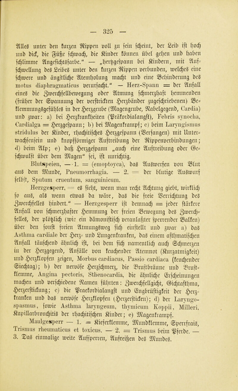 ^niel unter ben furzen Oiippeu uoU 511 fein ber £etb ift 1}0C§ inib bicf, bie fc^tuad^, bie ^hiber fönneu übel geljen nnb ftaben fdjlimme 2lnge[id;t§farbe2' —- „f)erpge(panu bei ^'iubern, mit 5luf= fdjmetinng bei £eibel unter ben furzen 9iippcn nerbnnben, mefc^el eine fermere nnb ängftfid^e 5ltemf)ofung ma(^t nnb eine Sepinbernng bei motiis diaphragmaticus nernrfac^t.'' — Herz-Spann = ber Einfalt einel bie ober 5ltmnng fd^mer^^aft l)emmenben (früfjer ber ©panunng ber nerftrieften ^er^bänber ^ngefc^riebenen) Se- ffemmnnglgefül^tel in ber ^er^grnbe (5D^agengriibe, 9Zabefgegenb, Cardia) nnb ^mar: a) bei ^er^frauftjeiten (^räforbiafmigft), Febris synocha, Oardialga = ^erggefpann; b) bei Slfdageuframpf; c) beim Laryngismus stridiilus ber ^inber, rfjnd^itifc^el ^er^gefpann (Serfangeu) mit Untere mac^fenfein nnb fnopfförmiger ^Inftreibnng ber 9f^ippennerbiubnngen; d) beim 5Up; e) ba§ ^er^gefpann „anc§ eine Slnftreibnng ober (3c- fd^mulft über bem 9}tageiF' fei, ift unrichtig. Blutspeien, —1. — (emoptoyca), bal 5Inlmerfen oon 23tut mtl bem ^hmbe, Pneumorrliagia. — 2. = ber blutige 5lnlmurf felbft, Sputum cruentum, sanguinicum. Herzgesperr, = el fieljt, menn mau reefjt 5t($tinig giebt, mirftic^ fo anl, all menn etmal ba märe, bal bie freie S^erridjtung bei ^merc^feüel pinbert.'' — Herzgesperr ift bemna^ = feber ftärfere Einfalt oon fc^mer^pafter §emmnng ber freien Semegnng bei ^merep^ fedel, ber pföplicp (mie ein bämoniftifcp Ocranlabter fperreuber halfen) über ben fonft freien 5ltmnnglmeg fiep einfteUt nnb 5mar a) bal Asthma cardiale ber ^er^^ nnb Snngenfranfen, bal einem aftpmatifepen Einfall tänfepenb äpnticp ift, bei bem fiep namentliep and) ©djmer^cn in ber .^er^gegenb, ^Infäde Oon fendjenber iÜtemnot (^nr^atmigfeit) nnb ^er^ftopfen geigen, Morbus cardiacus, Passio cardiaca (fendjenber ©ieeptag); b) ber neroöfe ^er^fdjmer^, bie 33rnftbränne nnb 33rnft:= ftemme, Angina pectoris, Stlienocardia, bie äpnlid)c (Srfdjeinnngen maepen nnb oerfepiebene ^2Limen füprten: 3merd)fel(gid)t, @id)taftpnm, ^er^erftiefnng; c) bie ^raeforbiafmigft nnb (gngbrüftigfeit ber ^er^- franfen nnb bal neroöfe ^eigflopfen (^cr^erftiefen) ^ d) ber Laryngo- spasmus, fomie Asthma laryngeum, thymicum Koppii, Milleri, Äapidarbron^itil ber rpaepitif^en ^inber; e) 9}tagenframpf. Maulgesperr — 1. = iSieferftemme, 9Qhinbftemme, ©perrfrail, Trismus rheumaticus et toxicus. — 2. = Trismus beim ^ferbe. 3. ^al einmalige meite 5lnffperren, 5lnfreipen bei 9)hinbel.