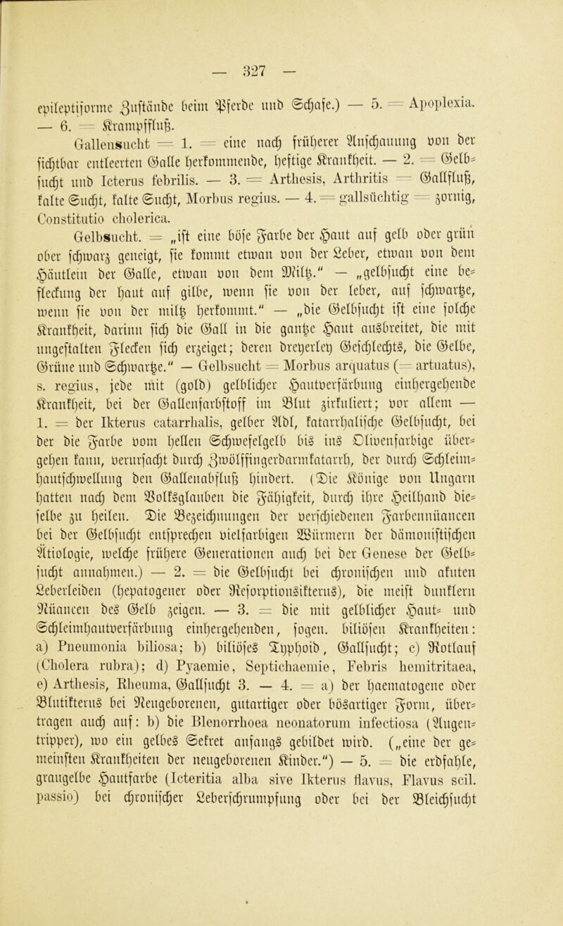 — 6. - - Ä-niiipffluB. Gallensiicht 1. eine nndj früt)erer Slnfrfjmuing öou bev fic^tlmv entleerten ©nile Ijerfommenbe, I)eftige Slrmif£)eit. — 2. ^ @elb= fndjt nnb Icterns febrilis. — 3. = Artliesis, Arthritis — ©nllftn^, falte ©ncfjt, falte ©ncfjt, Morbus regins. — 4. = gallsiichtig — äovnig, Constitutio cholerica. Gelbsucht, = „ift eine büfe ^arbe ber §aut auf gelb ober grün ober fdjioar^ geneigt, fie fommt etioan oon ber Seber, ettoan oon bein ^äntlein ber (3alk, eüoan oon bem — „getbfnc^t eine be^= flecfiing ber Ijaut auf gilbe, loenn fie oon ber leber, auf fd;n)ar|e, \oenn fie oon ber inilb Ijerfomint.“ — „bie ©elbfndjt ift eine foldje ^ranlbeit, barinn fid) bie (3all in bie gan^e §ant anSbreitet, bie mit nngeftalten gleden fic^ erzeiget; bereu bret)erlel} ©efdjledjt^, bie @elbe, @rüne nnb @c^mar|e. — Gelbsucht := Morbus arquatus (— artuatus), s. regius, jebe mit (golb) gelblicher §autoerfärbnng einbergeljenbe ^ranfl)eit, bei ber ©alleufarbftoff im Slnt ^irlnliert; oor allem — 1. = ber Ikterus catarrlialis, gelber 5lbl, fatarrl)alifdje ©elbfndjt, bei ber bie gmrbe oom hellen 0chmefelgelb bi» in§ Dlioenfarbige über^ gehen fann, oeriirfacht bnrdj ^^blffingerbarmfatarrb, ber Durch ©djlehm hautfchmeUmig ben Ö5allenabflnf3 (^ie ilonige oon Ungarn hatten nad) bem 3?olf»glanben bie gähigfeit, bnrch ihre §eill)anb bie== felbe 511 l)dk\\. ^ie Se^eidjiinngen ber oerfdjiebenen 5‘^^‘hcnnüancen bei ber ©elbfndjt entfprechen oielfarbigen SSürmern ber bämoniftifd^en ^Ätiologie, meld^e frühere Generationen and) bei ber Genese ber Gelb- flicht annahmen.) — 2, = bie Gelbfndjt bei djronifchen nnb afnten Seberleiben (hepatogener ober 9^eforption§ifterii§), bie nieift biinflern 9lüancen be§ Gelb geigen. — 3. = bie mit gelblicher §ant- unb @chleimhantoerfcirbiing einhergehenben, fogen. biliöfen Sranfheiten: a) Pneumonia biliosa; b) biliofel SLljphoib, Gallfudjt; c) Ülotlanf (Cholera rubra); d) Pyaemie, Septichaemie, Febris heinitritaea, e) Artliesis, Kheuma, Gallfncht 3. — 4. = a) ber ht^^niatogene ober 33lntiftern§ bei Dlengeborenen, gutartiger ober bösartiger über- tragen auch auf: b) bie Blenorrhoea neonatorum infectiosa (5lngen- tripper), loo ein gelbeS @etret anfangs gebilbet loirb. („eine ber ge- meinften Slranfheiten ber neugeborenen ^inber.^') — 5. bie erbfahle, grangelbe §antfarbe (Icteritia alba sive Ikterus Havus, Flavus seil, passio) bei chronifcher Seberfchrumpfnng ober bei ber Sleichfudjt