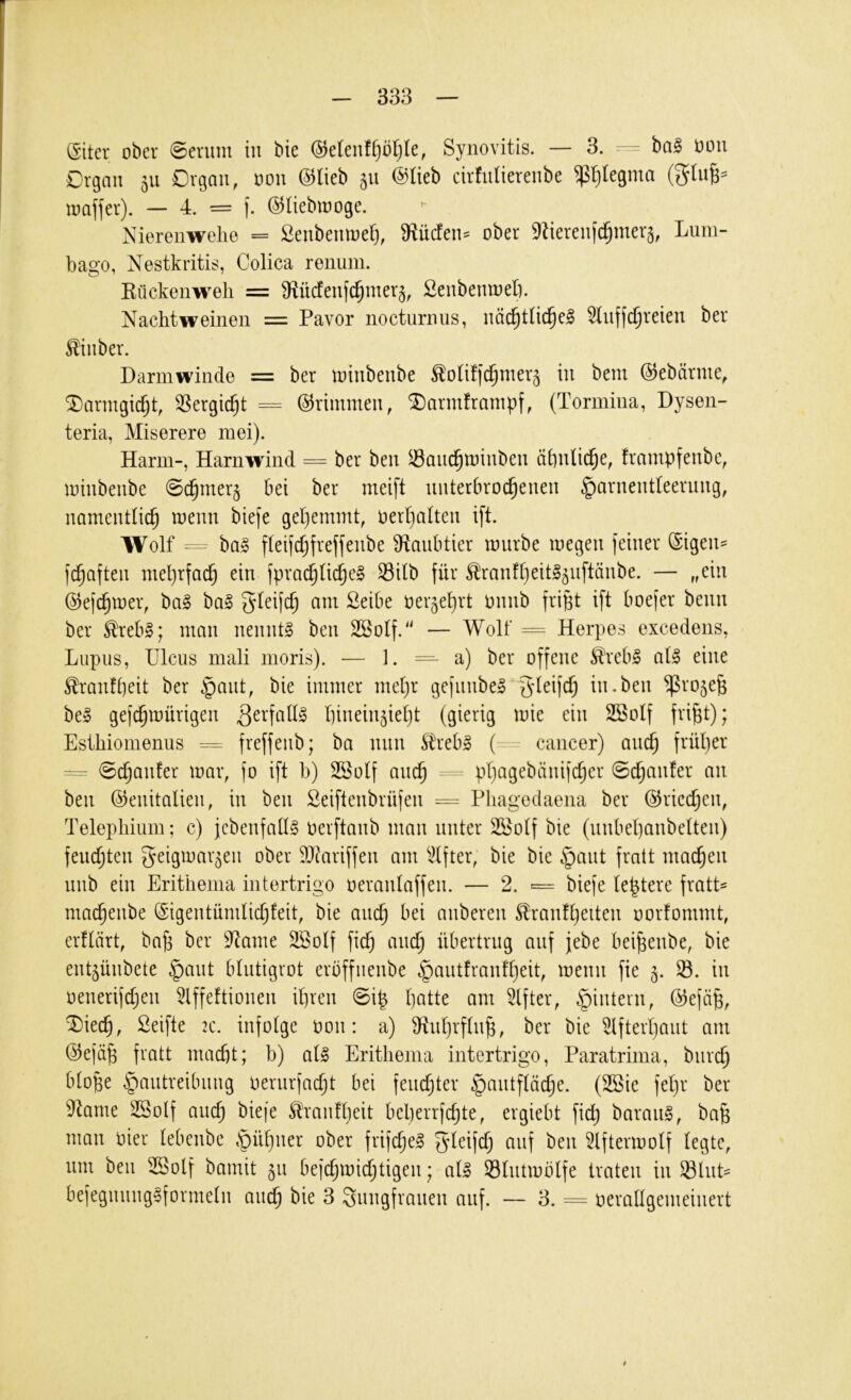 (Sitcr ober 0erum tu bie @eleuff}bt)le, Synovitis. — 3. ba^ oou Organ 511 Organ, oon @Iieb 511 ©lieb cirfnlierenbe $t)Iegma (5tnB=^ loaffer). — 4. = ]. ©liebiooge. Nierenwelle = ßenbemoet), 9^üden:^ ober 9Zieren|c^mer§, Lum- bago, Nestkritis, Colica renum. Kückenwell = 9^ü(ienf(^mer§, SenbeniDeli. Nachtweinen = Pavor nocturnus, nöd^tlid^e^ Slnffc^reien ber ^inber. Darinwinde = ber loinbenbe ^oliffc^mer^ in bem ©ebärme, ^armgic^t, ^Sergid^t = (Trimmen, ^armframpf, (Tormina, Dysen- teria, Miserere mei). Harm-, Harnwind = ber ben S3ancl^toinben äbnUd^e, frampfenbe, loinbenbe ©c^merj bei ber meift unterbrochenen Harnentleerung, namentlich menn biefe gehemmt, oerljalten ift. Wolf ba§ fleifchfreffenbe 9ianbtier mürbe megen feiner ®gen= fchaften mehrfach ein fprachliche^ Silb für ^ranfheitl^nftänbe. — „ein ©efchmer, ba§ ba§ ^leifch am Seibe oer^ehrt minb frifet ift boefer beim ber ^rebl; man nennte ben SBolf/' — Wolf = Herpes excedens, Lupus, Ulcus mali moris). — 1. = a) ber offene ^reb§ al§ eine ^ranfheit ber H^ut, bie immer mehr gefnnbe» in.ben $ro5e^ bei gefchmürigen hinein^ieht (gierig mie ein SBolf fri^t); Esihiomenus = freffenb; ba mm S^rebl ( cancer) auch früher @chan!er mar, fo ift b) SBolf auch phngebänifcher ©chanfer an ben Genitalien, in ben Seiftenbrüfen = Pliagedaena ber Griechen, Telepliium; c) jcbenfalll oerftanb man unter 2öolf bie (unbehanbelten) feuchten geigmar^en ober äJuiriffen am I4fter, bie bie Haut fratt machen nnb ein Erithema intertrigo oeranlaffen. — 2. = biefe le^tere fmtL machenbe Gigentümlichfeit, bie auch bei anberen ^ranfheiten oorfommt, erflärt, bah 9^ame SSolf fiel) auch übertrug auf jebe beihenbe, bie ent^ünbete Haut blntigrot erbffiienbe Hüutfmnfheit, menn fie 5. S. in oenerifchen 5lffe!tionen ihren @ih am Elfter, H^üteni, Gefäh, ^iech, Seifte tc. infolge oon: a) 9^nl}rflnh, ber bie ^Ifterhaut am Gefäh fratt macht; b) all Erithema intertrigo, Paratrima, burch blope Hüutreibnng oerurfacht bei feuchter H^’^^dfläche. (2Sie fehr ber 9lame 3Solf and; biefe ^ranfheit bel)errfchte, ergiebt fid) baranl, bah man oier lebenbe Hi^h^^^ ober frifdjel 5^^if^h üiif ben 3lftermolf legte, um ben 3Solf bamit 511 befchmid;tigen; all Slntmblfe traten in SluL befegnnnglformeln auch bie 3 Snngfranen auf. — 3. = oerallgemeinert