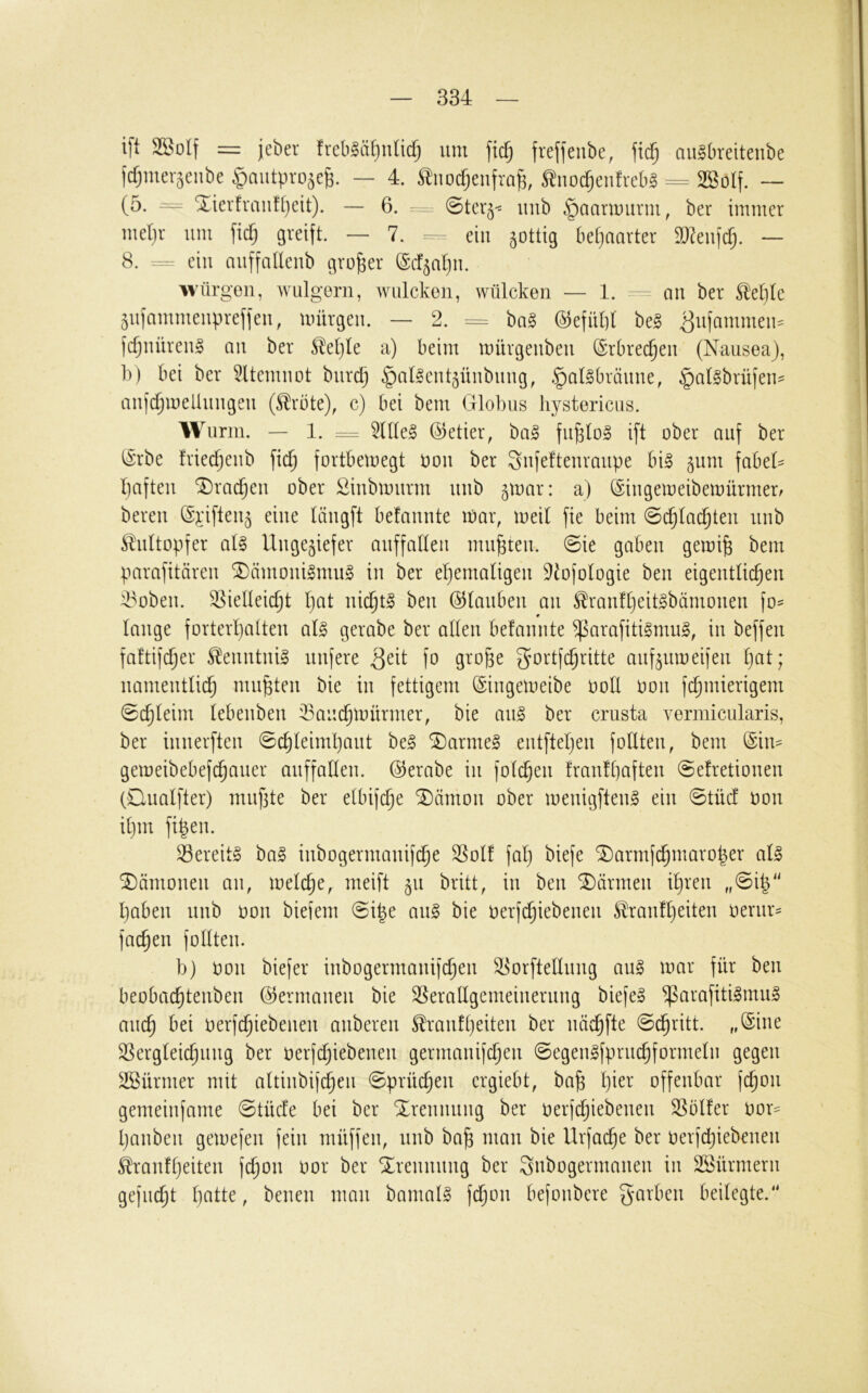 ift SBolf = jeber freb^ätjnlicf) um ftc^ frefjeube, jicf; augbreitenbe fcfjmer^enbe ^aiitpro^e^. — 4. tiiocfjeufra^, ^iioc^enfrebg == Sßolf. — (5. = Xierfranf[)eit). — 6. . 0tev^< luib ^aanuurm, ber immer md}r um fiel) greift. — 7. =- ein §ottig betjaarter 9}?eufcfj. — 8. ein auffaUeub großer ©cf^atju. würgen, wulgern, wulekon, wüleken — 1. - au ber Slel)te 5ufammeupreffeu, unirgeu. — 2. = ba§ @efüt]t be^ ^ufammeu:= fc^uüreu^ au ber ^et}Ie a) beim mürgeubeu (Srbrec^eu (Nausea), b) bei ber ^Itemuot burd) ^at^eut^üubuug, .gallbräuue, §at0brüfeu- aufc^melluiigeu (^rbte), c) bei bem Globus liystericiis. Wurm. — 1. := 5nte§ (Getier, ba§ fu^log i[t ober auf ber (Srbe friedjeub \\d) fortbemegt oou ber Sufefteuraupe bi§ ^um fabeG bafteii *3)rac^eu ober Siubmurm uub 5tuar: a) (Siugemeibemürmerr bereu (Sj:ifteu5 eine täugft befauute n)ar, meil fie beim ©c^tac^teu uub ^ultopfer aU Ungeziefer auffadeii mußten. 0ie gaben gemife bem parafitäreu SDämouilmu§ in ber ehemaligen ^^ofologie beu eigentlichen 4^obeii. Vielleicht l)üt nichts beu ©laubeu an ^rau!l}eitgbämoueu fo= 9 lauge forterl)alteu al§ gerabe ber allen befauute ^arafiti§mu§, in beffeu faftifcher ^^euutuig nufere fo gi-'o&e gortfehritte aufzumeifeu l)üt; namentlich muhten bie in fettigem ©iugemeibe ooU oou fchmierigem Schleim lebeubeu Vaiichü)ürmer, bie au§ ber crusta verinicularis, ber iuuerfteu 0chleiml}aut be§ SDarme^ eutfleljeu foUteu, bem (Sim gemeibebef(hauer auffalleu. (Gerabe in folcheu frau!l)afteu @efretioueu (Qualfter) mufite ber elbifche ^ämou ober meuigfteug ein @tüc! oou ihm fiheu. Vereitg ba§ iubogermauifche Voll fal) biefe ®armfchmaro|er al^ Dämonen au, melche, meift ^n britt, in beu SDärmeu ihren ,,@ih'' haben uub oou biefem @ipe ait^ bie oerfchiebeueu ^raufheiteu oerur= fachen follteu. b) oou biefer iubogermauifcheu Vorftelluug an§ mar für beu beobachteubeu (Germanen bie Verallgcmeiueruug biefe§ ^arafitilmu» auch bei oerfchiebeueu aubereu Trautheiten ber uöchfte 0dhritt. „(Sine Vergleichung ber oerfdjiebeueu germauifcheu 0egeu§fpruchformelii gegen V^ürmer mit altiubifcheii ©prücheu ergiebt, bah h^^^* offenbar fchou gemeinfame @tücfe bei ber Trennung ber oerfd;iebeueu Völfer oor- haubeu gemefeu fein müffen, uub bah ^^^üu bie Urfache ber oerfchiebeueu Traufl}eiteu fchou oor ber Soreuuuug ber 3nbogermaueu in SSürmeru gefucht Ijattc, beueu mau bamal§ fdjou befoubere garbeu beilegte.“