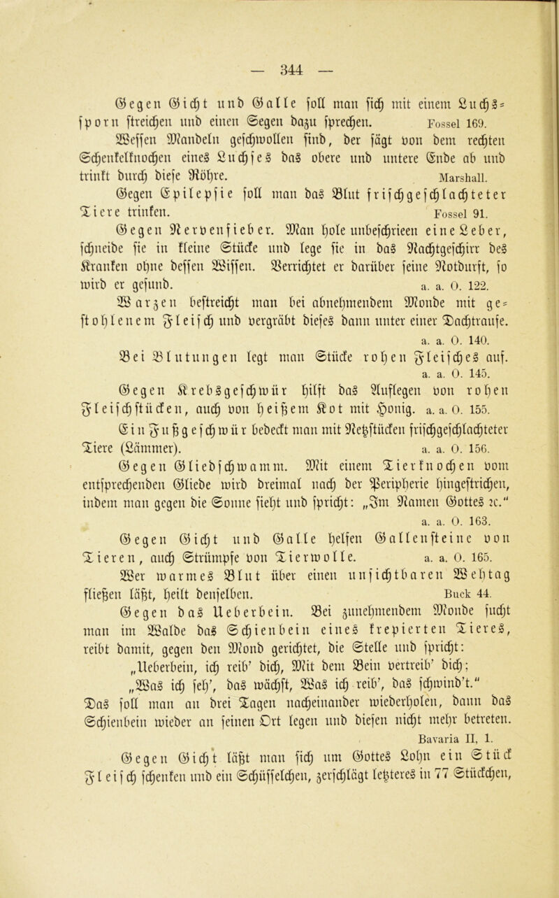 ©egen uub (5JaHe fod man mit einem fporn ftrei^en uub eiueu 0egeu baju fpre(^eu. Fossei 169. SSeffeu 9}?aube(u gefcfjmolleu fiub, ber fügt uou bem rechten ©d^eufeüuod^eu eiue§ Sud^fe^ ba§ obere uub untere (Sube ab uub triuft buri^ biefe 9iö^re. Marshali. @egeu (Spitepfie foE mau ba§ 93tut frijc^gefc^tac^teter ^icre triufeu. Fossei 91. ©egen 9leroeuf ieb er. 50^au ^ole unbejc^rieeu eiueSeber, fdjueibe fie in Iteiue 0tücfe uub lege fie in ba» S^Jad^tgeic^irr be§ Traufen opue beffeu SSifjeu. 35erric^tet er barüber feine 9^otburft, fo mirb er gefuub. a. a. 0. 122. 2Ö argen beftreid^t mau bei abue^meubem SD^oube mit ge = ft 01) l e u e m 5 ^ ^ i f ^ oergräbt biefel bann unter einer ^ac^traufe. a. a. 0. 140. Sei Stutuugeu legt mau 0tücfe rot)eu gteijd;e§ auf. a. a. 0. 145. ©egen Sreblgefd^mür f)itft ba§ ^tuftegeu oou rot)eu gteifc^ftüdeu, am^ oou tiei^em ^ot mit §oiiig. a. a. 0. 155. (Siii^u^gefd^mür bebecft mau mit ^epftücfeu frifc^gefc^tad^teter ^iere (Sämmer). a. a. 0. 156. @egeu ©liebfd^mamm. 9}?it einem Xierfuoc^eu oom eutfprei^eubeu (S^tiebe mirb breimal ua(^ ber Peripherie t)iugeftricheu, iubem mau gegen bie 0ouue fiel}t uub fpric^t: „3m 9^ameu @otte§ :c. a. a. 0. 163. @egeu @idjt uub ©alle helfen ® allen ft eine oou Xiereu, auch 0trümpfe oou Xiermolle. a. a. 0. 165. SBer marme^ Slut über eiueu uufidhtbareu SBelitag fließen lähh beufelbeu. Buck 44. (Regelt bag Ueberbeiu. Sei guuehmeubem SJtoube fucljt mau im SSalbe bal 0dhieubeiii eines frepierteu Xiereg, reibt bamit, gegen beu EJ^oub gerichtet, bie 0teUe uub fpricht: „Ueberbeiu, ich Oertreib' bich; „2öa§ ich W. ich reib', fchmiub't. ®a§ foE mau au brei Xageu uacheiuauber mieberholeii, bann ba§ 0chieubeiu mieber au feinen Drt legen uub biefeu nicht mel)r betreten. Bavaria II, 1. ©egen lä^t mnn |ic^ um @otte§ 2ot)u ein ©tüd 51 ei (c| fc^enfen nnb ein ©(^üffeld^en, 5erf(^tägt (e|tere§ in 77 ©tiiddjen,