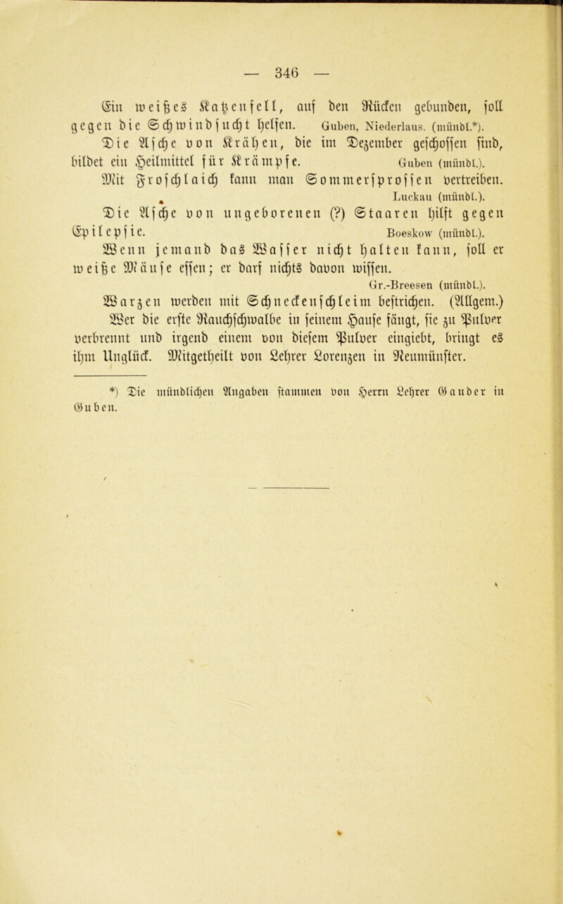 iSiii tun feil, auf ben Ü^ücfcn gebunben, foE gegen bie ©C^tuiub fudjt l)elfen. Guben, Niederlaus, (müubt.*). ®ie ^fd;e non ^rät}en, bie im 5De§ember gefd^offen finb, bilbet ein Heilmittel für Strämpfe. Guben (müubt.). E)tit grofc^laid^ lauu man 0ommerfproffen nevtreiben. ^ Luckau (müubt.). 5D i e 51 f e non n n g e b o r e n e n (?) Staaten l)ilft gegen (Sp i l e p f i e. Boeskow (müubt.). 2öenn jemanb ba§ SKaffer nic^t b)alten fann, foU er meifee E)(änfe effen; er barf nid^tg baoon miffen. Gr.-Breesen (müubt.). 2Öargen merben mit Sc^necfenfd^leim beftric^en. (5lllgem.) 5Ser bie erfte ^^anc^fc^malbe in feinem Hanfe fängt, fie gn ^nlO(*r nerbrennt nnb irgenb einem non biefem ^ntoer eingiebt, bringt e§ il)m Unglncf. 5Jätgetl)eilt non Se'^rer Sorengen in 5^enmünfter. *) Xie müubtidjeii ^tugabeu ftammeu oou .s^erru Sc^rer (iiauber in C^ii bcu.