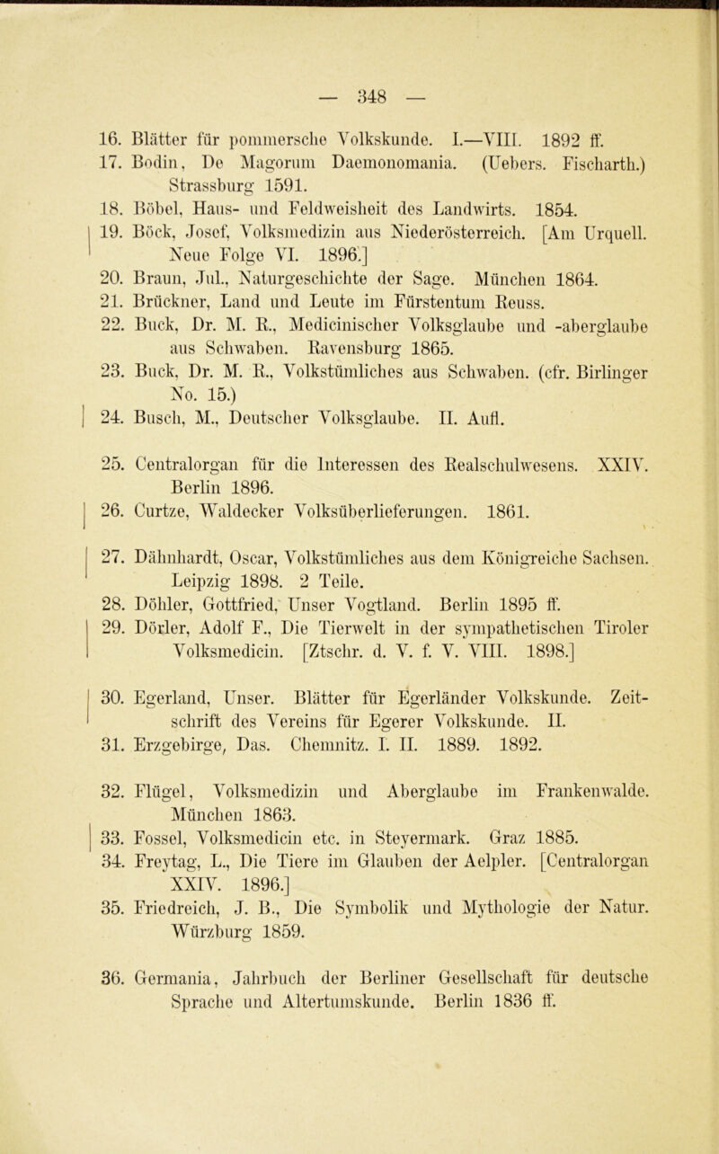 16. Blätter für pommersclie Volkskunde. I.—VIII. 1892 ff. 17. Bodin, De Magorimi Daemonomania. (Uebers. Fiscliarth.) Strassburg 1591. 18. Böbel, Haus- und Feldweislieit des Landwirts. 1854. 19. Bock, Josef, Volksmedizin aus Mederösterreicli. [Am Urquell. Neue Folge VI. 18961] 20. Braun, Jul., Naturgeschichte der Sage. München 1864. 21. Brückner, Land und Leute im Fürstentum Keuss. 22. Buck, Dr. M. K., Medicinischer Volksglaube und -aberglaube aus Schwaben. Kavensburg 1865. 23. Buck, Dr. M. B., Volkstümliches aus Schwaben, (cfr. Birlinger No. 15.) 24. Busch, M., Deutscher Volksglaube. II. Aufl. 25. Centralorgan für die Interessen des Eealschulwesens. XXIV. Berlin 1896. 26. Curtze, Waldecker Volksüberlieferungen. 1861. 27. Dähnhardt, Oscar, Volkstümliches aus dem IvönigTeiche Sachsen. Leipzig 1898. 2 Teile. 28. Döhler, Gottfried, Unser Vogiland. Berlin 1895 ff. 29. Dörler, Adolf F., Die Tierwelt in der sympathetischen Tiroler Volksmedicin. [Ztschr. d. V. f. V. VIII. 1898.] 30. Egerland, Unser. Blätter für Egerländer Volkskunde. Zeit- schrift des Vereins für Egerer Volkskunde. II. 31. Erzgebirge, Das. Chemnitz. I. II. 1889. 1892. 32. Flügel, Volksmedizin und Aberglaube im Frankenwalde. München 1863. 33. Fossel, Volksmedicin etc. in Steyerniark. Graz 1885. 34. Freytag, L., Die Tiere im Glauben der Aelpler. [Centralorgan XXIV. 1896.] 35. Friedreich, J. B., Die Symbolik und Mythologie der Natur. Würzburg 1859. 36. Germania, Jahrbuch der Berliner Gesellschaft für deutsche Sprache und Altertumskunde. Berlin 1836 ff‘.