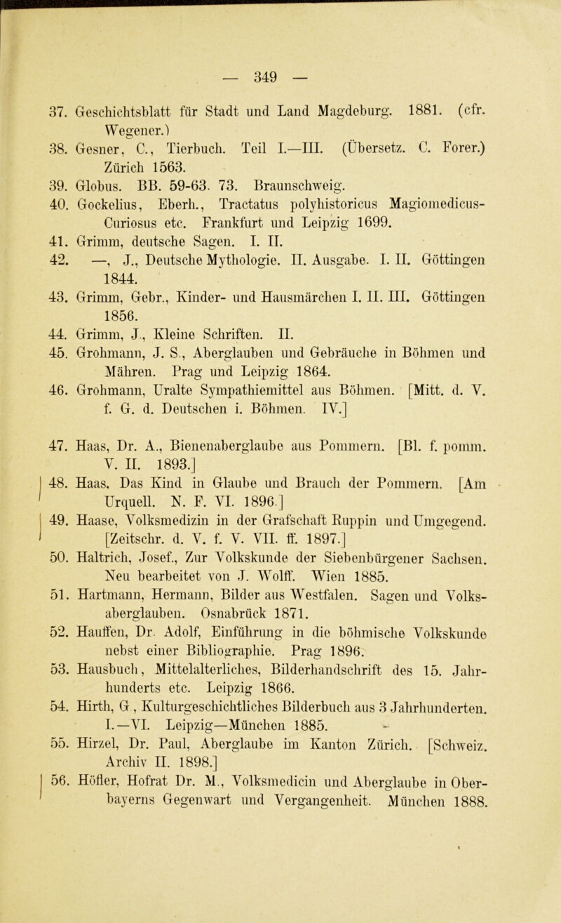 37. Geschichtsblatt für Stadt und Land Magdeburg. 1881. (cfr. Wegener.) 38. Gesner, C., Tierbuch. Teil L—III. (Übersetz. C. Forer.) Zürich 1563. 39. Globus. BB. 59-63. 73. Braunscbweig. 40. Gockelius, Eberh., Tractatus polybistoricus Magiomedicus- Curiosus etc. Frankfurt und Leipzig 1699. 41. Grimm, deutsche Sagen. I. II. 42. —, J., Deutsche Mythologie. II. Ausgabe. I. II. Göttingen 1844. 43. Grimm, Gebr., Kinder- und Hausmärchen I. II. III. Göttingen 1856. 44. Grimm, J., Kleine Schriften. II. 45. Grobmann, J. S., Aberglauben und Gebräuche in Böhmen und Mähren. Prag und Leipzig 1864. 46. Grobmann, Uralte Sympathiemittel aus Böhmen. [Mitt. d. V. f. G. d. Deutschen i. Böhmen. IV.] 47. Haas, Dr. A., Bienenaberglaube aus Pommern. [Bl. f. pomm. V. II. 1893.] 48. Haas, Das Kind in Glaube und Brauch der Pommern. [Am • Urquell. N. F. VI. 1896.] 49. Haase, Volksmedizin in der Grafschaft Ruppin und Umgegend. [Zeitscbr. d. V. f. V. VII. ff. 1897.] 50. Haltricb, Josef., Zur Volkskunde der Siebenbürgener Sachsen. Neu bearbeitet von J. Wollt*. Wien 1885. 51. Hartmann, Hermann, Bilder aus Westfalen. Sagen und Volks- aberglauben. Osnabrück 1871. 52. Hauffen, Dr. Adolf, Einführung in die böhmische Volkskunde nebst einer Bibliographie. Prag 1896. 53. Hausbuch, Mittelalterliches, Bilderbandscbrift des 15. Jahr- hunderts etc. Leipzig 1866. 54. Hirth, G , Kulturgeschichtliches Bilderbuch aus 3 Jahrhunderten. I.—VI. Leipzig—München 1885. 55. Hirzel, Dr. Paul, Aberglaube im Kanton Zürich. [Schweiz. Archiv II. 1898.] 56. Höher, Hofrat Dr. M., Volksmedicin und Aberglaube in Ober- bayerns Gegenwart und Vergangenheit. München 1888.