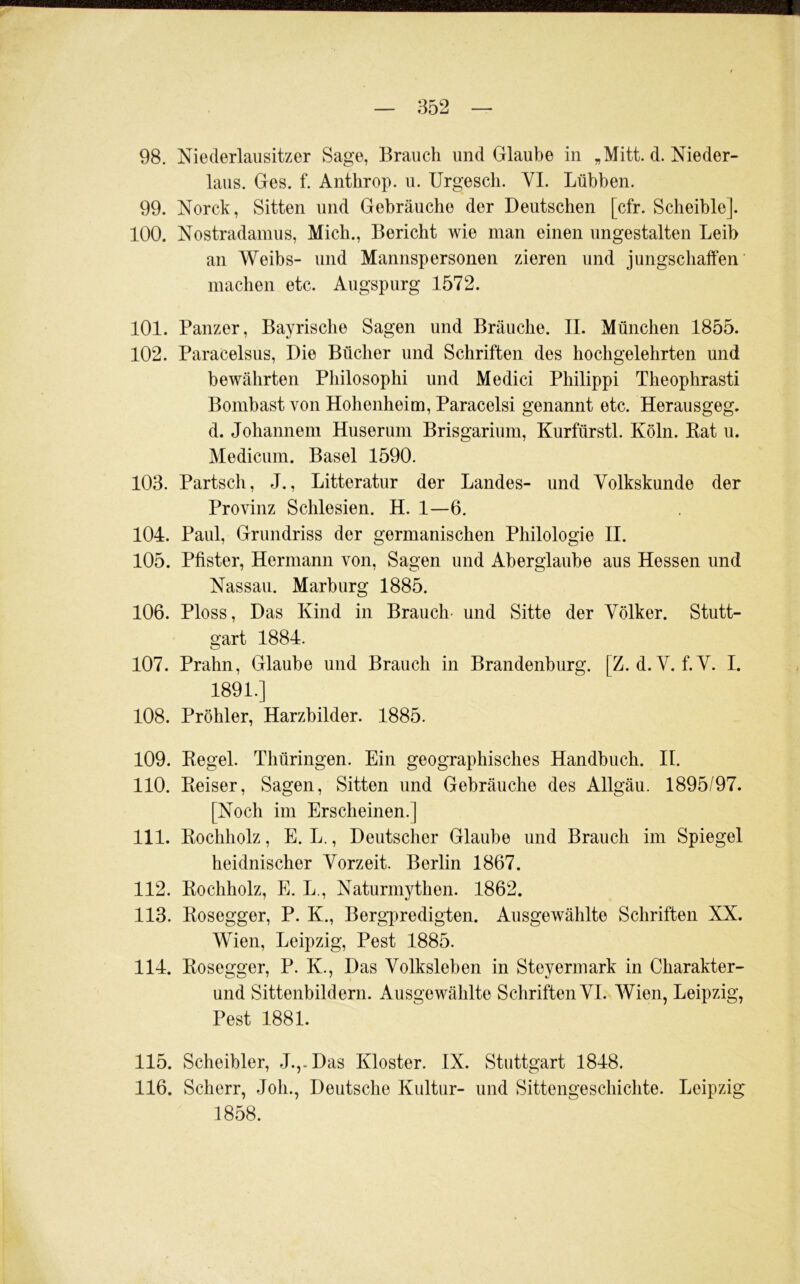 98. Niederlaiisitzer Sage, Brauch und Glaube in d. Nieder- laus. Ges. f. Anthrop. u. Urgescli. YI. Lübben. 99. Norck, Sitten und Gebräuche der Deutschen [cfr. Scheible]. 100. Nostradainus, Mich., Bericht wie man einen ungestalten Leib an Weibs- und Mannspersonen zieren und jungschaffen machen etc. Augspurg 1572. 101. Panzer, Bayrische Sagen und Bräuche. II. München 1855. 102. Paracelsus, Die Bücher und Schriften des hochgelehrten und bewährten Philosophi und Medici Philippi Theophrasti Bombast von Hohenheim, Paracelsi genannt etc. Herausgeg. d. Johannem Huserum Brisgarium, Kurfürstl. Köln. Kat u. Medicum. Basel 1590. 103. Partsch, J., Litteratur der Landes- und Volkskunde der Provinz Schlesien. H. 1—6. 104. Paul, Grundriss der germanischen Philologie II. 105. Pfister, Hermann von. Sagen und Aberglaube aus Hessen und Nassau. Marburg 1885. 106. Ploss, Das Kind in Brauch- und Sitte der Völker. Stutt- gart 1884. 107. Prahn, Glaube und Brauch in Brandenburg. [Z. d. V. f.V. I. 1891.] 108. Pröhler, Harzbilder. 1885. 109. Kegel. Thüringen. Ein geographisches Handbuch. II. 110. Keiser, Sagen, Sitten und Gebräuche des Allgäu. 1895/97. [Noch im Erscheinen.] 111. Kochholz, E. L., Deutscher Glaube und Brauch im Spiegel heidnischer Vorzeit. Berlin 1867. 112. Kochholz, E. L., Naturmythen. 1862. 113. Kosegger, P. K., Berg-predigten. Ausgewählte Schriften XX. Wien, Leipzig, Pest 1885. 114. Kosegger, P. K., Das Volksleben in Steyermark in Charakter- und Sittenbildern. Ausgewählte Schriften VI. Wien, Leipzig, Pest 1881. 115. Scheibler, J.,.Das Kloster. IX. Stuttgart 1848. 116. Scherr, Joh., Deutsche Kultur- und Sittengeschichte. Leipzig 1858.