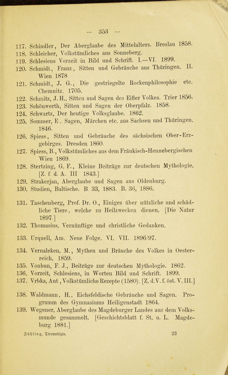 117. Schindler, Der Aberglaube des Mittelalters. Breslau 1858. 118. Schleicher, Volkstümliches aus Sonneberg. 119. Schlesiens Vorzeit in Bild und Schrift. I.—VI. 1899. 120. Schmidt, Franz, Sitten und Gebräuche aus Thüringen. II. Wien 1878 121. Schmidt, J. G., Die gestriegelte Rockenphilosophie etc. Chemnitz. 1705. 122. Schmitz, J. H., Sitten und Sagen des Eitler Volkes. Trier 1856. 123. Schönwerth, Sitten und Sagen der Oberpfalz. 1858. 124. Schwartz, Der heutige Volksglaube. 1862. 125. Sommer, E , Sagen, Märchen etc. aus Sachsen und Thüringen. 1846. 126. Spiess, Sitten und Gebräuche des sächsischen Ober-Erz- gebirges. Dresden 1860. 127. Spiess, B., Volkstümliches aus demEränkisch-Hennebergischen Wien 1869. 128. Stertzing, G. F., Kleine Beiträge zur deutschen Mythologie. [Z. f.^d. A. III 1843.] 129. Strakerjan, Aberglaube und Sagen aus Oldenburg. 130. Studien, Baltische. B. 33, 188;h B. 36, 1886. 131. Taschenberg, Prof. Dr. 0., Einiges über nützliche und schäd- liche Tiere, welche zu Heilzwecken dienen. [Die Natur 1897.] 132. Thomasius, Vernünftige und christliche Gedanken. 133. Urquell, Am. Neue Folge. VI. VII. 1896/97. 134. Vernaleken, M., Mythen und Bräuche des Volkes in Oester- reich. 1859. 135. Vonbun, F. J., Beiträge zur deutschen Mythologie. 1862. 136. Vorzeit, Schlesiens, in Worten Bild und Schrift. 1899. 137. Vrbka, Ant, Volkstümliche Rezepte (1580). [Z. d.V. f. öst. V. 111.] 138. Waldmann, H., Eichsfeldische Gebräuche und Sagen. Pro- gramm des Gymnasiums Heiligenstadt 1864. 139. Wegener, Aberglaube des Magdeburger Landes aus dem Volks- munde gesammelt. [Geschichtsblatt f. St. u. L. Magde- burg 1881.] ^ü’OIinQ, Xtermebi^in. 23