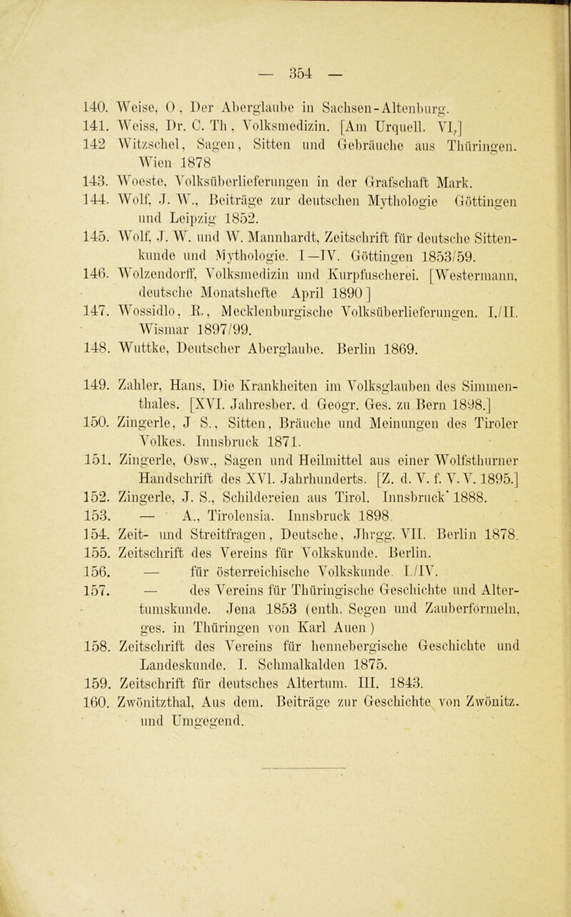 140. Weise, 0, Der Aberglaube in Sachsen-Altenburg. 141. Weiss, Dr. C. Tb , Yolksmedizin. [Am Urquell. YIJ 142 Witzscliel, Sagen, Sitten und Gebräuche aus Thüringen. Wien 1878 143. Woeste, Volksüberlieferungen in der Grafschaft Mark. 144. Wolf, J. W., Beiträge zur deutschen Mythologie Göttingen und Leipzig 1852. 145. Wolf, J. W. und IV. Mannhardt, Zeitschrift für deutsche Sitten- kunde lind Mythologie. 1—IV. Göttingen 1853/59. 146. Wolzendorlf, Volksmedizin und Kurpfuscherei. [Westermann, deutsche Monatshefte April 1890] 147. Wossidlo, K., Mecklenburgische Volksüberlieferungen. I./IL Wismar 1897/99. 148. Wuttke, Deutscher Aberglaube. Berlin 1869. 149. Zahler, Hans, Die Krankheiten im Volksglauben des Simmen- tliales. [XVI. Jahresber. d Geogr. Ges. zu Bern 1898.] 150. Zingerle, J S., Sitten, Bräuche und Meinungen des Tiroler Volkes. Innsbruck 1871. 151. Zingerle, Osw., Sagen und Heilmittel aus einer Wolfsthurner Handschrift des XVI. Jahrhunderts. [Z. d. V. f. V. V. 1895.] 152. Zingerle, J. S., Schildereien aus Tirol. Innsbruck* 1888. 153. — ■ A., Tirolensia. Innsbruck 1898. 154. Zeit- und Streitfragen, Deutsche, Jhrgg. VII. Berlin 1878. 155. Zeitschrift des Vereins für Volkskunde. Berlin. 156. — für österreichische Volkskunde. I./IV. 157. — des Vereins für Thüringische Geschichte und Alter- tumskunde. Jena 1853 (enth. Segen und Zauberformeln, ges. in Thüringen von Karl Auen) 158. Zeitsclirift des Vereins für hennebergische Geschichte und Landeskunde. 1. Schmalkalden 1875. 159. Zeitschrift für deutsches Altertum. HI. 1843. 160. Zwönitzthal, Aus dem. Beiträge zur Geschichte von Zwönitz. und Umgegend.