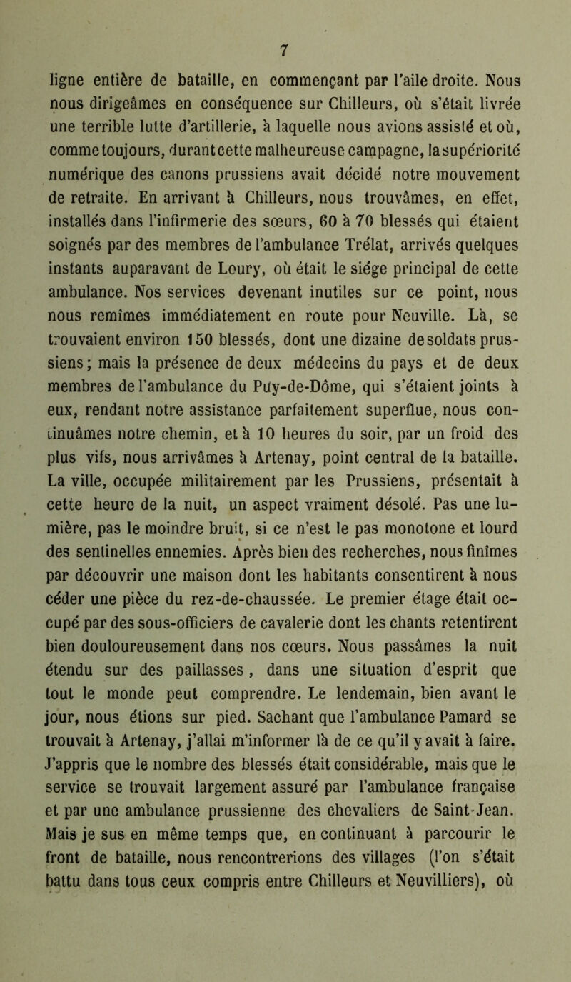 ligne entière de bataille, en commençant par Taile droite. Nous nous dirigeâmes en conséquence sur Chilleurs, où s’était livrée une terrible lutte d’artillerie, â laquelle nous avions assisté et où, comme toujours, durant cette malheureuse campagne, la supériorité numérique des canons prussiens avait décidé notre mouvement de retraite. En arrivant à Chilleurs, nous trouvâmes, en effet, installés dans l’infirmerie des sœurs, 60 à 70 blessés qui étaient soignés par des membres de l’ambulance Trélat, arrivés quelques instants auparavant de Loury, où était le siège principal de cette ambulance. Nos services devenant inutiles sur ce point, nous nous remîmes immédiatement en route pour Neuville. La, se trouvaient environ 150 blessés, dont une dizaine de soldats prus- siens ; mais la présence de deux médecins du pays et de deux membres de l’ambulance du Puy-de-Dôme, qui s’étaient joints k eux, rendant notre assistance parfaitement superflue, nous con- tinuâmes notre chemin, etk 10 heures du soir, par un froid des plus vifs, nous arrivâmes k Artenay, point central de la bataille. La ville, occupée militairement par les Prussiens, présentait k cette heure de la nuit, un aspect vraiment désolé. Pas une lu- mière, pas le moindre bruit, si ce n’est le pas monotone et lourd des sentinelles ennemies. Après bien des recherches, nous finîmes par découvrir une maison dont les habitants consentirent k nous céder une pièce du rez-de-chaussée. Le premier étage était oc- cupé par des sous-officiers de cavalerie dont les chants retentirent bien douloureusement dans nos cœurs. Nous passâmes la nuit étendu sur des paillasses, dans une situation d’esprit que tout le monde peut comprendre. Le lendemain, bien avant le jour, nous étions sur pied. Sachant que l’ambulance Pamard se trouvait k Artenay, j’allai m’informer Ik de ce qu’il y avait k faire. J’appris que le nombre des blessés était considérable, mais que le service se trouvait largement assuré par l’ambulance française et par une ambulance prussienne des chevaliers de Saint’Jean. Mais je sus en même temps que, en continuant à parcourir le front de bataille, nous rencontrerions des villages (l’on s’était battu dans tous ceux compris entre Chilleurs et Neuvilliers), où