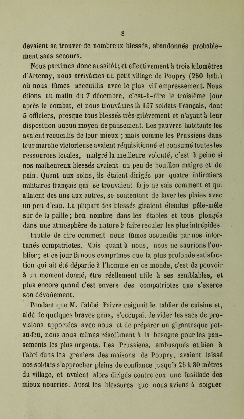 devaient se trouver de nombreux blessés, abandonnés probable- ment sans secours. Nous partîmes donc aussitôt ; et effectivement b trois kilomètres d’Artenay, nous arrivâmes au petit village de Poupry (250 hab.) où nous fûmes acceuillis avec le plus vif empressement. Nous étions au matin du 7 décembre, c’est-a-dire le troisième jour après le combat, et nous trouvâmes Ib 157 soldats Français, dont 5 officiers, presque tous blessés très-grièvement et n’ayant b leur disposition aucun moyen de pansement. Les pauvres habitants les avaient recueillis de leur mieux ; mais comme les Prussiens dans leur marche victorieuse avaient réquisitionné et consumé toutes les ressources locales, malgré la meilleure volonté, c’est b peine si nos malheureux blessés avaient un peu de bouillon maigre et de pain. Quant aux soins, ils étaient dirigés par quatre infirmiers militaires français qui se trouvaient la je ne sais comment et qui allaient des uns aux autres, se contentant de laveries plaies avec un peu d’eau. La plupart des blessés gisaient étendus pêle-mêle sur de la paille ; bon nombre dans les étables et tous plongés dans une atmosphère de nature b faire reculer les plus intrépides. Inutile de dire comment nous fûmes accueillis par nos infor- tunés compatriotes. Mais quant b nous, nous ne saurions l’ou- blier; et ce jour Ib nous comprîmes que la plus profonde satisfac- tion qui ait été départie à l’homme en ce monde, c’est de pouvoir à un moment donné, être réellement utile b ses semblables, et plus encore quand c’est envers des compatriotes que s’exerce son dévoûement. Pendant que M. l’abbé Faivre ceignait le tablier de cuisine et, aidé de quelques braves gens, s’occupait de vider les sacs de pro- visions apportées avec nous et de préparer un gigantesque pot- au-feu, nous nous mîmes résolûment a la besogne pour les pan- sements les plus urgents. Les Prussiens, embusqués et,bien b l’abri dans les greniers des maisons de Poupry, avaient laissé nos soldats s’approcher pleins de confiance jusqu’b 25 b 30 mètres du village, et avaient alors dirigés contre eux une fusillade des mieux nourries. Aussi les blessures que nous avions à soigner