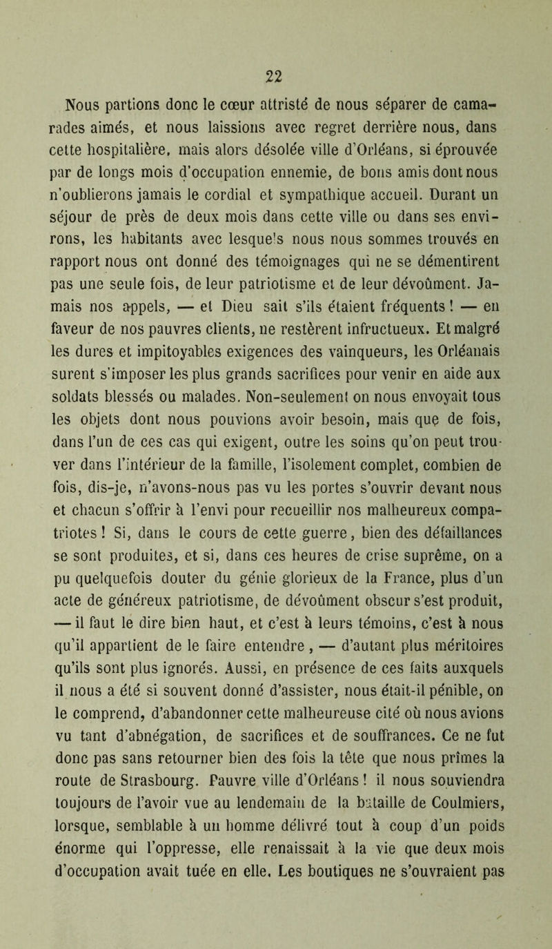 Nous partions donc le cœur attristé de nous séparer de cama- rades aimés, et nous laissions avec regret derrière nous, dans cette hospitalière, mais alors désolée ville d’Orléans, si éprouvée par de longs mois d’occupation ennemie, de bons amis dont nous n’oublierons jamais le cordial et sympathique accueil. Durant un séjour de près de deux mois dans cette ville ou dans ses envi- rons, les habitants avec lesquels nous nous sommes trouvés en rapport nous ont donné des témoignages qui ne se démentirent pas une seule fois, de leur patriotisme et de leur dévoûment. Ja- mais nos a-ppels, — et Dieu sait s’ils étaient fréquents î — en faveur de nos pauvres clients, ne restèrent infructueux. Et malgré les dures et impitoyables exigences des vainqueurs, les Orléanais surent s’imposer les plus grands sacrifices pour venir en aide aux soldats blessés ou malades. Non-seulemeni on nous envoyait tous les objets dont nous pouvions avoir besoin, mais quç de fois, dans l’un de ces cas qui exigent, outre les soins qu’on peut trou- ver dans l’intérieur de la famille, l’isolement complet, combien de fois, dis-je, n’avons-nous pas vu les portes s’ouvrir devant nous et chacun s’offrir h l’envi pour recueillir nos malheureux compa- triotes ! Si, dans le cours de cette guerre, bien des défaillances se sont produites, et si, dans ces heures de crise suprême, on a pu quelquefois douter du génie glorieux de la France, plus d’un acte de généreux patriotisme, de dévoûment obscur s’est produit, — il faut lé dire bien haut, et c’est à leurs témoins, c’est à nous qu’il appartient de le faire entendre , — d’autant plus méritoires qu’ils sont plus ignorés. Aussi, en présence de ces faits auxquels il nous a été si souvent donné d’assister, nous était-il pénible, on le comprend, d’abandonner cette malheureuse cité où nous avions vu tant d’abnégation, de sacrifices et de souffrances. Ce ne fut donc pas sans retourner bien des fois la tête que nous prîmes la route de Strasbourg. Pauvre ville d’Orléans ! il nous souviendra toujours de l’avoir vue au lendemain de la bataille de Coulmiers, lorsque, semblable à un homme délivré tout k coup d’un poids énorme qui l’oppresse, elle renaissait k la vie que deux mois d’occupation avait tuée en elle, Les boutiques ne s’ouvraient pas