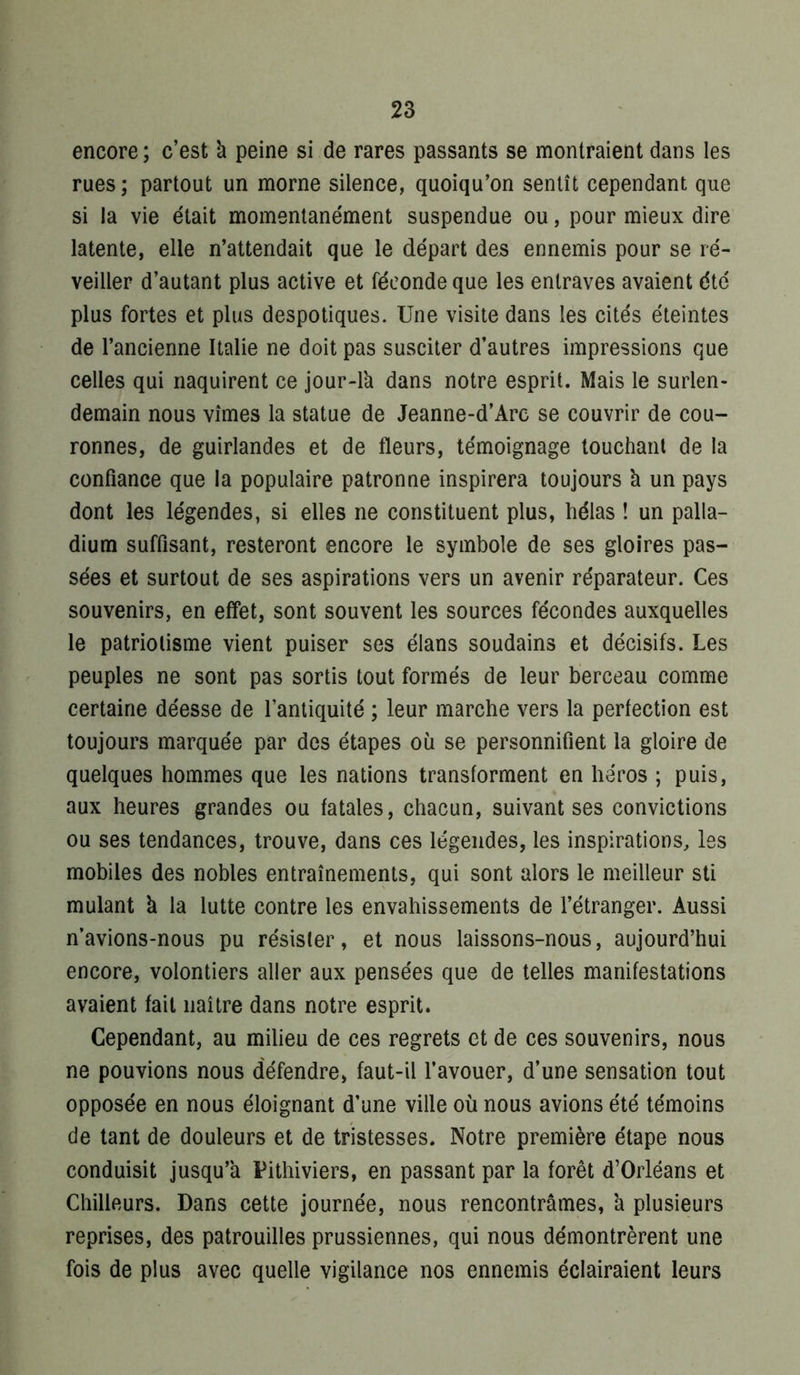encore; c’est à peine si de rares passants se montraient dans les rues; partout un morne silence, quoiqu’on sentît cependant que si la vie était momentanément suspendue ou, pour mieux dire latente, elle n’attendait que le départ des ennemis pour se ré- veiller d’autant plus active et féconde que les entraves avaient été plus fortes et plus despotiques. Une visite dans les cités éteintes de l’ancienne Italie ne doit pas susciter d’autres impressions que celles qui naquirent ce jour-lk dans notre esprit. Mais le surlen- demain nous vîmes la statue de Jeanne-d’Arc se couvrir de cou- ronnes, de guirlandes et de fleurs, témoignage louchant de la confiance que la populaire patronne inspirera toujours k un pays dont les légendes, si elles ne constituent plus, hélas ! un palla- dium suffisant, resteront encore le symbole de ses gloires pas- sées et surtout de ses aspirations vers un avenir réparateur. Ces souvenirs, en effet, sont souvent les sources fécondes auxquelles le patriotisme vient puiser ses élans soudains et décisifs. Les peuples ne sont pas sortis tout formés de leur berceau comme certaine déesse de l’antiquité ; leur marche vers la perfection est toujours marquée par des étapes où se personnifient la gloire de quelques hommes que les nations transforment en héros ; puis, aux heures grandes ou fatales, chacun, suivant ses convictions ou ses tendances, trouve, dans ces légendes, les inspirations, les mobiles des nobles entraînements, qui sont alors le meilleur sti mulant k la lutte contre les envahissements de l’étranger. Aussi n’avions-nous pu résister, et nous laissons-nous, aujourd’hui encore, volontiers aller aux pensées que de telles manifestations avaient fait naître dans notre esprit. Cependant, au milieu de ces regrets et de ces souvenirs, nous ne pouvions nous défendre, faut-il l’avouer, d’une sensation tout opposée en nous éloignant d’une ville où nous avions été témoins de tant de douleurs et de tristesses. Notre première étape nous conduisit jusqu’k Pithiviers, en passant par la forêt d’Orléans et Chilleurs. Dans cette journée, nous rencontrâmes, k plusieurs reprises, des patrouilles prussiennes, qui nous démontrèrent une fois de plus avec quelle vigilance nos ennemis éclairaient leurs