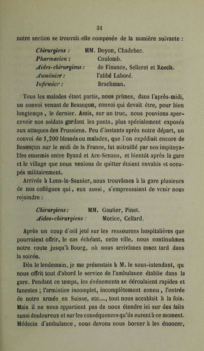 noire section se trouvait-elle composée de la manière suivante : Chirurgiens : MM. Pharmacien : AideS’chirurgiens : Aumônier: Infirmier : Doyon, Chadebec. Coulomb. de Finance, Sellerel et Reech. l’abbé Laboré. Brachman. Tous les malades étant partis, nous prîmes, dans l’après-midi, un convoi venant de Besançon, convoi qui devait être, pour bien longtemps , le dernier. Assis, sur un truc, nous pouvions aper- cevoir nos soldats gardant les ponts, plus spécialement exposés aux attaques des Prussiens. Peu d’instants après notre départ, un convoi de 1,200 blessés ou malades, que l’on expédiait encore de Besançon sur le midi de la France, fut mitraillé par nos impitoya- bles ennemis entre Byand et Arc-Senans, et bientôt après la gare et le village que nous venions de quitter étaient envahis et occu- pés militairement. Arrivés à Lons-le-Saunier, nous trouvâmes à la gare plusieurs de nos collègues qui, eux aussi, s’empressaient de venir nous rejoindre : Chirurgiens: MM. Gautier, Pinel. Aides-chirurgiens : Morice, Cellard. Après un coup d’œil jeté sur les ressources hospitalières que pourraient offrir, le cas échéant, cette ville, nous continuâmes notre route jusqu’à Bourg, où nous arrivâmes assez tard dans la soirée. Dès le lendemain, je me présentais à M. le sous-intendant, qu nous offrit tout d’abord le service de l’ambulance établie dans la gare. Pendant ce temps, les événements se déroulaient rapides et funestes ; l’armistice incomplet, incomplètement connu , l’entrée de notre armée en Suisse, etc..., tout nous accablait à la fois. Mais il ne nous appartient pas de nous étendre ici sur des faits aussi douloureux et sur les conséquences qu’ils eurent à ce moment. Médecin d’ambulance, nous devons nous borner à les énoncer,