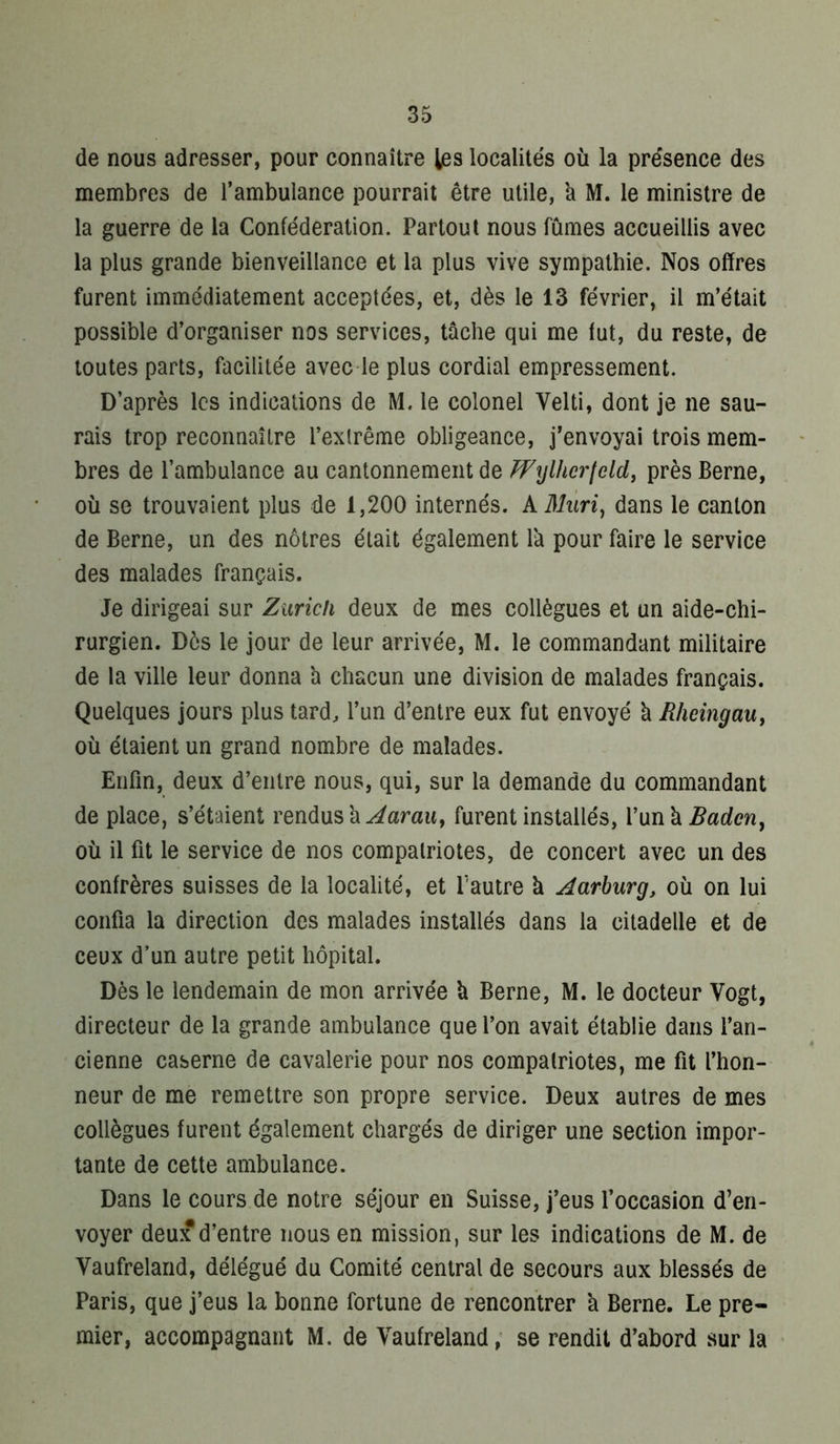 de nous adresser, pour connaître les localités où la présence des membres de l’ambulance pourrait être utile, 'a M. le ministre de la guerre de la Confédération. Partout nous fûmes accueillis avec la plus grande bienveillance et la plus vive sympathie. Nos offres furent immédiatement acceptées, et, dès le 13 février, il m’était possible d’organiser nos services, tâche qui me fut, du reste, de toutes parts, facilitée avec le plus cordial empressement. D’après les indications de M. le colonel Velti, dont je ne sau- rais trop reconnaître l’extrême obligeance, j’envoyai trois mem- bres de l’ambulance au cantonnement de FFijlhcrteld^ près Berne, où se trouvaient plus de 1,200 internés. AifAén, dans le canton de Berne, un des nôtres était également là pour faire le service des malades français. Je dirigeai sur Zurich deux de mes collègues et un aide-chi- rurgien. Dès le jour de leur arrivée, M. le commandant militaire de la ville leur donna a chacun une division de malades français. Quelques jours plus tard, l’un d’entre eux fut envoyé à Rheingau, où étaient un grand nombre de malades. Enfin, deux d’entre nous, qui, sur la demande du commandant de place, s’étaient rendus à tarait, furent installés, Vunk Badcn, où il fit le service de nos compatriotes, de concert avec un des confrères suisses de la localité, et Pautre à Aarhurg, où on lui confia la direction des malades installés dans la citadelle et de ceux d’un autre petit hôpital. Dès le lendemain de mon arrivée à Berne, M. le docteur Vogt, directeur de la grande ambulance que l’on avait établie dans l’an- cienne caserne de cavalerie pour nos compalriotes, me fit l’hon- neur de me remettre son propre service. Deux autres de mes collègues furent également chargés de diriger une section impor- tante de cette ambulance. Dans le cours de notre séjour en Suisse, j’eus l’occasion d’en- voyer deux d’entre nous en mission, sur les indications de M. de Vaufreland, délégué du Comité central de secours aux blessés de Paris, que j’eus la bonne fortune de rencontrer 'a Berne. Le pre- mier, accompagnant M. de Vaufreland,* se rendit d’abord sur la