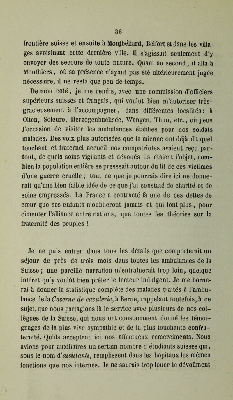frontière suisse et ensuite à MoiUbéliard, Belfort et dans les villa- ges avoisinant cette dernière ville. Il s’agissait seulement d'y envoyer des secours de toute nature. Quant au second, il alla k Mouthiers , où sa présence n’ayant pas été ultérieurement jugée nécessaire, il ne resta que peu de temps. Démon côté, je'me rendis, avec une commission d’officiers supérieurs suisses et français, qui voulut bien m’autoriser très- gracieusement k l’accompagner, dans différentes localités: k Olten, Soleure, Herzogenbuchsée, Wangen, Thun, etc., où j’eus l’occasion de visiter les ambulances établies pour nos soldats malades. Des voix plus autorisées que la mienne ont déjk dit quel touchant et fraternel accueil nos compatriotes avaient reçu par- tout, de quels soins vigilants et dévoués ils étaient l’objet, com- bien la population entière se presssait autour du lit de ces victimes d’une guerre cruelle ; tout ce que je pourrais dire ici ne donne- rait qu’une bien faible idée de ce que j’ai constaté de charité et de soins empressés. La France a contracté Ik une de ces dettes de cœur que ses enfants n’oublieront jamais et qui font plus, pour cimenter l’alliance entre nations, que toutes les théories sur la fraternité des peuples ! Je ne puis entrer dans tous les détails que comporterait un séjour de près de trois mois dans toutes les ambulances de la Suisse ; une pareille narration m’entraînerait trop loin, quelque intérêt qu’y voulût bien prêter le lecteur indulgent. Je me borne- rai k donner la statistique complète des malades t?aités à l’ambu- lance de la Caserne de cavalerie, k Berne, rappelant toutefois, k ce sujet, que nous partagions Ik le service avec plusieurs de nos col- lègues de la Suisse, qui nous ont constamment donné les témoi- gnages de la plus vive sympathie et de la plus touchante confra- ternité. Qu’ils acceptent ici nos affectueux remercîments. Nous avions pour auxiliaires un certain nombre d’étudiants suisses qui, sous le nom ù^assislanls, remplissent dans les hôpitaux les mêmes fonctions que nos internes. Je ne saurais trop louer le dévoûment