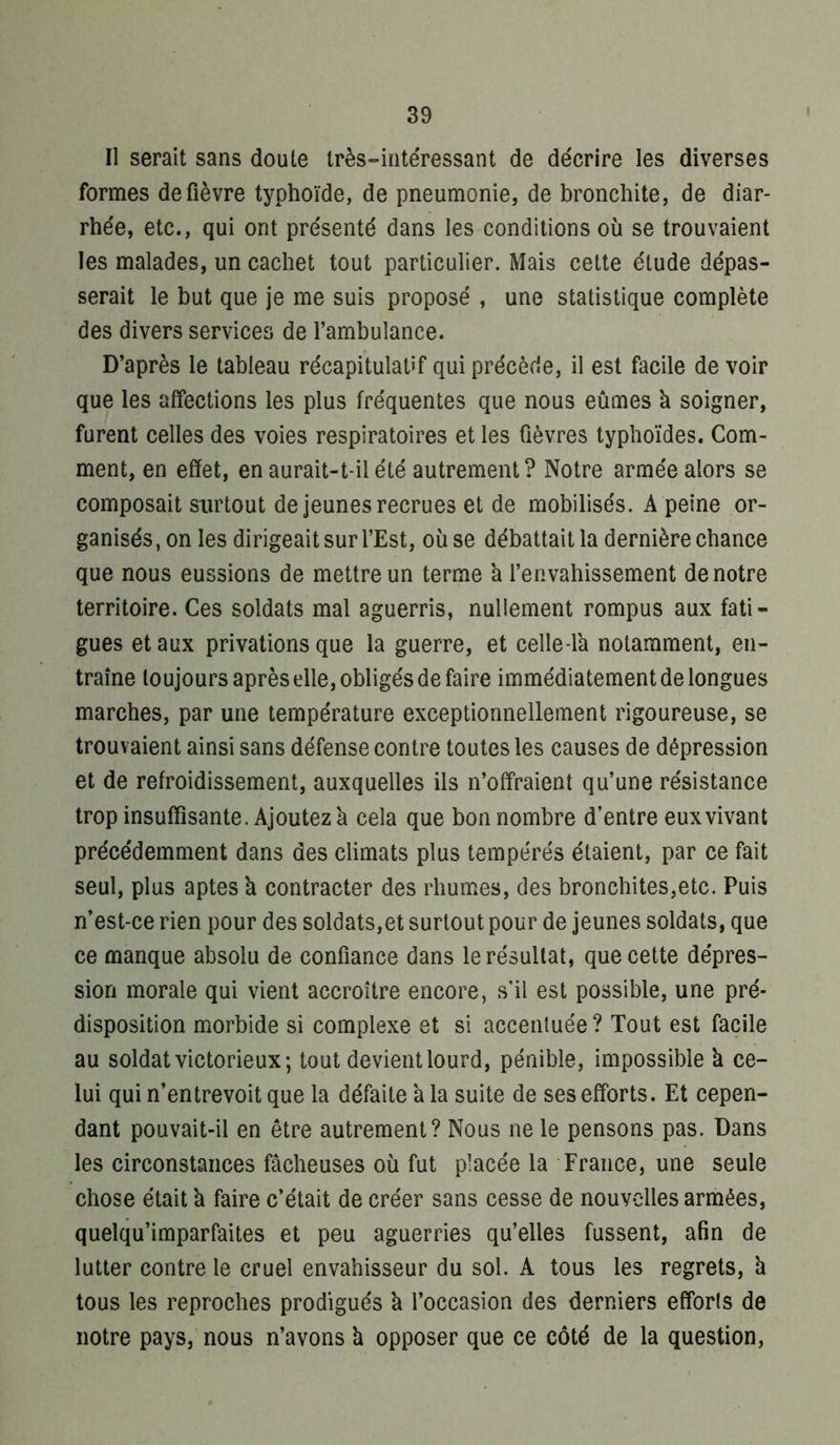 Il serait sans doute très-intéressant de décrire les diverses formes de fièvre typhoïde, de pneumonie, de bronchite, de diar- rhée, etc., qui ont présenté dans les conditions où se trouvaient les malades, un cachet tout particulier. Mais cette étude dépas- serait le but que je me suis proposé , une statistique complète des divers services de l’ambulance. D’après le tableau récapitulaUf qui précède, il est facile de voir que les affections les plus fréquentes que nous eûmes k soigner, furent celles des voies respiratoires et les fièvres typhoïdes. Com- ment, en effet, en aurait-t-il été autrement? Notre armée alors se composait surtout de jeunes recrues et de mobilisés. A peine or- ganisés, on les dirigeait sur l’Est, où se débattait la dernière chance que nous eussions de mettre un terme k l’envahissement de notre territoire. Ces soldats mal aguerris, nullement rompus aux fati- gues et aux privations que la guerre, et celle-lk notamment, en- traîne toujours après elle, obligés de faire immédiatement de longues marches, par une température exceptionnellement rigoureuse, se trouvaient ainsi sans défense contre toutes les causes de dépression et de refroidissement, auxquelles ils n’offraient qu’une résistance trop insuffisante. Ajoutez k cela que bon nombre d’entre eux vivant précédemment dans des climats plus tempérés étaient, par ce fait seul, plus aptes k contracter des rhumes, des bronchites,etc. Puis n’est-ce rien pour des soldats,et surtout pour de jeunes soldats, que ce manque absolu de confiance dans le résultat, que cette dépres- sion morale qui vient accroître encore, s'il est possible, une pré- disposition morbide si complexe et si accentuée ? Tout est facile au soldat victorieux; tout devient lourd, pénible, impossible k ce- lui qui n’entrevoit que la défaite k la suite de ses efforts. Et cepen- dant pouvait-il en être autrement? Nous ne le pensons pas. Dans les circonstances fâcheuses où fut placée la France, une seule chose était k faire c’était de créer sans cesse de nouvelles armées, quelqu’imparfaites et peu aguerries qu’elles fussent, afin de lutter contre le cruel envahisseur du sol. A tous les regrets, k tous les reproches prodigués k l’occasion des derniers efforts de notre pays, nous n’avons k opposer que ce côté de la question,