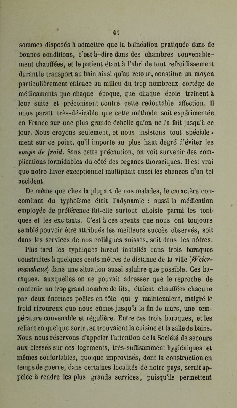 sommes dispose's k admettre que la balnéation pratiquée dans de bonnes conditions, c'est-k-dire dans des chambres convenable- ment chauffées, et le patient étant k l’abri de tout refroidissement durant le transport au bain ainsi qu’au retour, constitue un moyen particulièrement efficace au milieu du trop nombreux cortège de médicaments que chaque époque, que chaque école traînent k leur suite et préconisent contre celte redoutable affection. 11 nous paraît très-désirable que cette méthode soit expérimentée en France sur une plus grande échelle qu’on ne l’a fait jusqu’k ce jour. Nous croyons seulement, et nous insistons tout spéciale - ment sur ce point, qu’il importe au plus haut degré d’éviter les coups de froid. Sans cette précaution, on voit survenir des-com- plications formidables du côté des organes thoraciques. 11 est vrai que notre hiver exceptionnel multipliait aussi les chances d’un tel accident. De môme que chez la plupart de nos malades, le caractère con- comitant du typhoïsme était l’adynamie : aussi la médication employée de préférence fut-elle surtout choisie parmi les toni- ques et les excitants. C’est k ces agents que nous ont toujours semblé pouvoir être attribués les meilleurs succès observés, soit dans les services de nos collègues suisses, soit dans les nôtres. Plus tard les typhiques furent installés dans trois baraques construites k quelques cents mètres de distance de la ville (PFeier- manshaus) dans une situation aussi salubre que possible. Ces ba- raques, auxquelles on ne pouvait adresser que le reproche de contenir un trop grand nombre de lits, étaient chauffées chacune par deux énormes poêles en tôle qui y maintenaient, malgré le froid rigoureux que nous eûmes jusqu’k la fin de mars, une tem- pérature convenable et régulière. Entre ces trois baraques, et les reliant en quelque sorte, se trouvaient là cuisine et la salle de bains. Nous nous réservons d’appeler l’attenlion de la Société de secours aux blessés sur ces logements, très-suffisamment hygiéniques et mêmes confortables, quoique improvisés, dont la construction en temps de guerre, dans certaines localités de notre pays, serait ap- pelée k rendre les plus grands services, puisqu’ils permettent