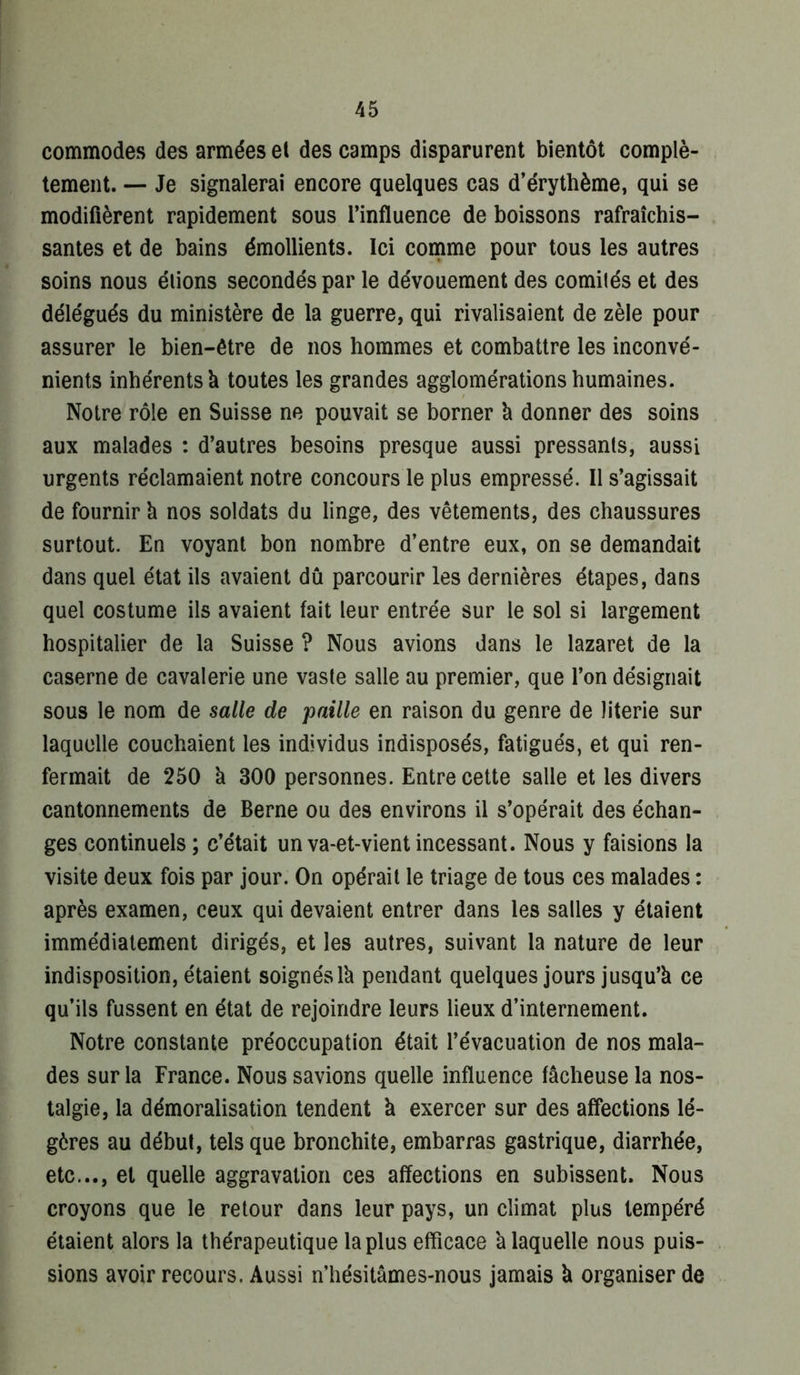 commodes des armées et des camps disparurent bientôt complè- tement. — Je signalerai encore quelques cas d’érythème, qui se modifièrent rapidement sous l’influence de boissons rafraîchis- santes et de bains émollients. Ici comme pour tous les autres soins nous étions secondés par le dévouement des comilés et des délégués du ministère de la guerre, qui rivalisaient de zèle pour assurer le bien-être de nos hommes et combattre les inconvé- nients inhérents h toutes les grandes agglomérations humaines. Notre rôle en Suisse ne pouvait se borner k donner des soins aux malades : d’autres besoins presque aussi pressants, aussi urgents réclamaient notre concours le plus empressé. Il s’agissait de fournir k nos soldats du linge, des vêtements, des chaussures surtout. En voyant bon nombre d’entre eux, on se demandait dans quel état ils avaient dû parcourir les dernières étapes, dans quel costume ils avaient fait leur entrée sur le sol si largement hospitalier de la Suisse ? Nous avions dans le lazaret de la caserne de cavalerie une vaste salle au premier, que l’on désignait sous le nom de salle de paille en raison du genre de literie sur laquelle couchaient les individus indisposés, fatigués, et qui ren- fermait de 250 k 300 personnes. Entre cette salle et les divers cantonnements de Berne ou des environs il s’opérait des échan- ges continuels ; c’était un va-et-vient incessant. Nous y faisions la visite deux fois par jour. On opérait le triage de tous ces malades : après examen, ceux qui devaient entrer dans les salles y étaient immédiatement dirigés, et les autres, suivant la nature de leur indisposition, étaient soignés Ik pendant quelques jours jusqu’k ce qu’ils fussent en état de rejoindre leurs lieux d’internement. Notre constante préoccupation était l’évacuation de nos mala- des sur la France. Nous savions quelle influence fâcheuse la nos- talgie, la démoralisation tendent k exercer sur des affections lé- gères au début, tels que bronchite, embarras gastrique, diarrhée, etc..., et quelle aggravation ces affections en subissent. Nous croyons que le retour dans leur pays, un climat plus tempéré étaient alors la thérapeutique la plus efficace k laquelle nous puis- sions avoir recours. Aussi n’hésitâmes-nous jamais k organiser de
