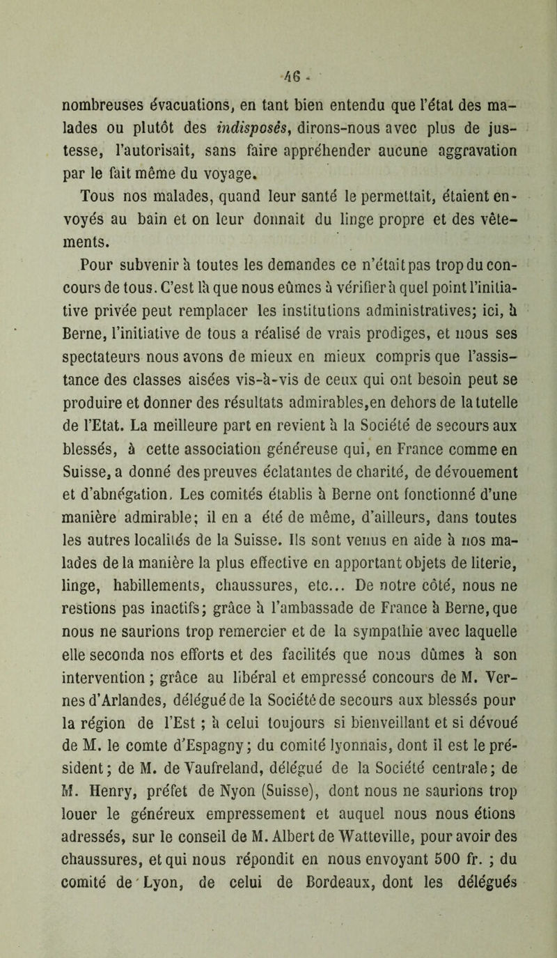 nombreuses évacuations^ en tant bien entendu que l’état des ma- lades ou plutôt des indisposés^ dirons-nous avec plus de jus- tesse, l’autorisait, sans faire appréhender aucune aggravation par le fait même du voyage. Tous nos malades, quand leur santé le permettait, étaient en- voyés au bain et on leur donnait du linge propre et des vête- ments. Pour subvenir'a toutes les demandes ce n’étaitpas tropducon- cours de tous. C’est Ih que nous eûmes à vérifiera quel point l’initia- tive privée peut remplacer les institutions administratives; ici, h Berne, l’initiative de tous a réalisé de vrais prodiges, et nous ses spectateurs nous avons de mieux en mieux compris que l’assis- tance des classes aisées vis-k-vis de ceux qui ont besoin peut se produire et donner des résultats admirables,en dehors de la tutelle de l’Etat. La meilleure part en revient k la Société de secours aux blessés, à cette association généreuse qui, en France comme en Suisse, a donné des preuves éclatantes de charité, de dévouement et d’abnégation. Les comités établis k Berne ont fonctionné d’une manière admirable; il en a été de même, d’ailleurs, dans toutes les autres localités de la Suisse. Ils sont venus en aide k nos ma- lades de la manière la plus effective en apportant objets de literie, linge, habillements, chaussures, etc... De notre côté, nous ne restions pas inactifs; grâce k l’ambassade de France k Berne, que nous ne saurions trop remercier et de la sympathie avec laquelle elle seconda nos efforts et des facilités que nous dûmes k son intervention ; grâce au libéral et empressé concours de M. Ver- nes d’Arlandes, délégué de la Société de secours aux blessés pour la région de l’Est ; k celui toujours si bienveillant et si dévoué de M. le comte d’Espagny ; du comité lyonnais, dont il est le pré- sident; de M. de Vaufreland, délégué de la Société centrale; de M. Henry, préfet de Nyon (Suisse), dont nous ne saurions trop louer le généreux empressement et auquel nous nous étions adressés, sur le conseil de M. Albert de Watteville, pour avoir des chaussures, et qui nous répondit en nous envoyant 500 fr. ; du comité de ' Lyon, de celui de Bordeaux, dont les délégués