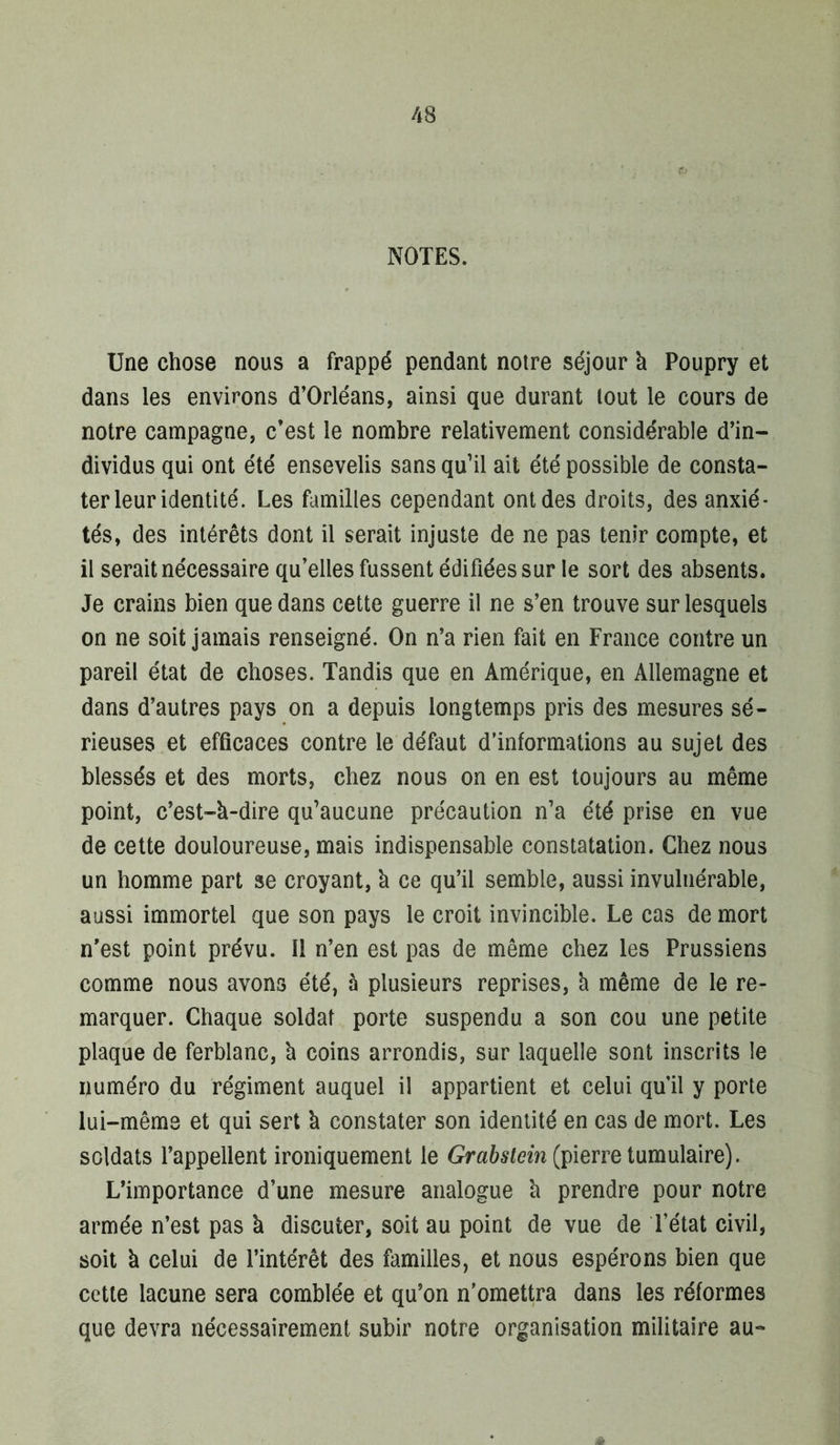 NOTES. Une chose nous a frappé pendant notre séjour à Poupry et dans les environs d’Orléans, ainsi que durant tout le cours de notre campagne, c’est le nombre relativement considérable d’in- dividus qui ont été ensevelis sans qu’il ait été possible de consta- ter leur identité. Les familles cependant ont des droits, des anxié- tés, des intérêts dont il serait injuste de ne pas tenir compte, et il serait nécessaire qu’elles fussent édifiées sur le sort des absents. Je crains bien que dans cette guerre il ne s’en trouve sur lesquels on ne soit jamais renseigné. On n’a rien fait en France contre un pareil état de choses. Tandis que en Amérique, en Allemagne et dans d’autres pays on a depuis longtemps pris des mesures sé- rieuses et efficaces contre le défaut d’informations au sujet des blessés et des morts, chez nous on en est toujours au même point, c’est-à-dire qu’aucune précaution n’a été prise en vue de cette douloureuse, mais indispensable constatation. Chez nous un homme part se croyant, à ce qu’il semble, aussi invulnérable, aussi immortel que son pays le croit invincible. Le cas de mort n’est point prévu. Il n’en est pas de même chez les Prussiens comme nous avons été, à plusieurs reprises, à même de le re- marquer. Chaque soldat porte suspendu a son cou une petite plaque de ferblanc, à coins arrondis, sur laquelle sont inscrits le numéro du régiment auquel il appartient et celui qu’il y porte lui-même et qui sert à constater son identité en cas de mort. Les soldats l’appellent ironiquement le (pierre tumulaire). L’importance d’une mesure analogue à prendre pour notre armée n’est pas à discuter, soit au point de vue de l’état civil, soit à celui de l’intérêt des familles, et nous espérons bien que cette lacune sera comblée et qu’on n’omettra dans les réformes que devra nécessairement subir notre organisation militaire au-