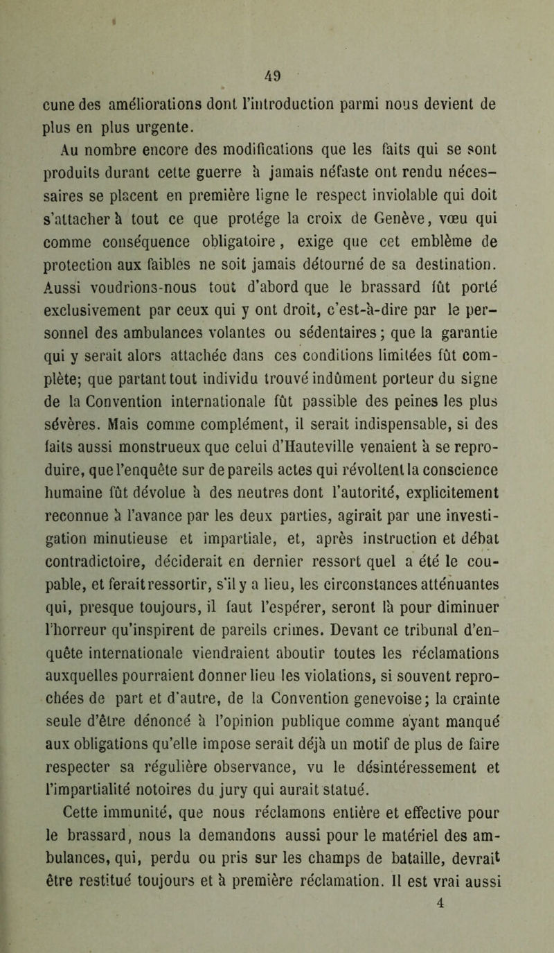 cunedes améliorations dont l’introduction parmi nous devient de plus en plus urgente. Au nombre encore des modificalions que les faits qui se sont produits durant cette guerre h jamais néfaste ont rendu néces- saires se placent en première ligne le respect inviolable qui doit s’attacher à tout ce que protège la croix de Genève, vœu qui comme conséquence obligatoire, exige que cet emblème de protection aux faibles ne soit jamais détourné de sa destination. Aussi voudrions-nous tout d’abord que le brassard lût porté exclusivement par ceux qui y ont droit, c’est-a-dire par le per- sonnel des ambulances volantes ou sédentaires ; que la garantie qui y serait alors attachée dans ces conditions limitées fût com- plète; que partant tout individu trouvé indûment porteur du signe de la Convention internationale fût passible des peines les plus sévères. Mais comme complément, il serait indispensable, si des faits aussi monstrueux que celui d’Hauteville venaient a se repro- duire, que l’enquête sur de pareils actes qui révoltent la conscience humaine fût dévolue à des neutres dont l’autorité, explicitement reconnue û l’avance par les deux parties, agirait par une investi- gation minutieuse et impartiale, et, après instruction et débat contradictoire, déciderait en dernier ressort quel a été le cou- pable, et ferait ressortir, s’il y a lieu, les circonstances atténuantes qui, presque toujours, il faut l’espérer, seront Ih pour diminuer l'horreur qu’inspirent de pareils crimes. Devant ce tribunal d’en- quête internationale viendraient aboutir toutes les réclamations auxquelles pourraient donner lieu les violations, si souvent repro- chées de part et d’autre, de la Convention genevoise; la crainte seule d’être dénoncé h l’opinion publique comme ayant manqué aux obligations qu’elle impose serait déjk un motif de plus de faire respecter sa régulière observance, vu le désintéressement et l’impartialité notoires du jury qui aurait statué. Cette immunité, que nous réclamons entière et effective pour le brassard, nous la demandons aussi pour le matériel des am- bulances, qui, perdu ou pris sur les champs de bataille, devrait être restitué toujours et k première réclamation. Il est vrai aussi 4