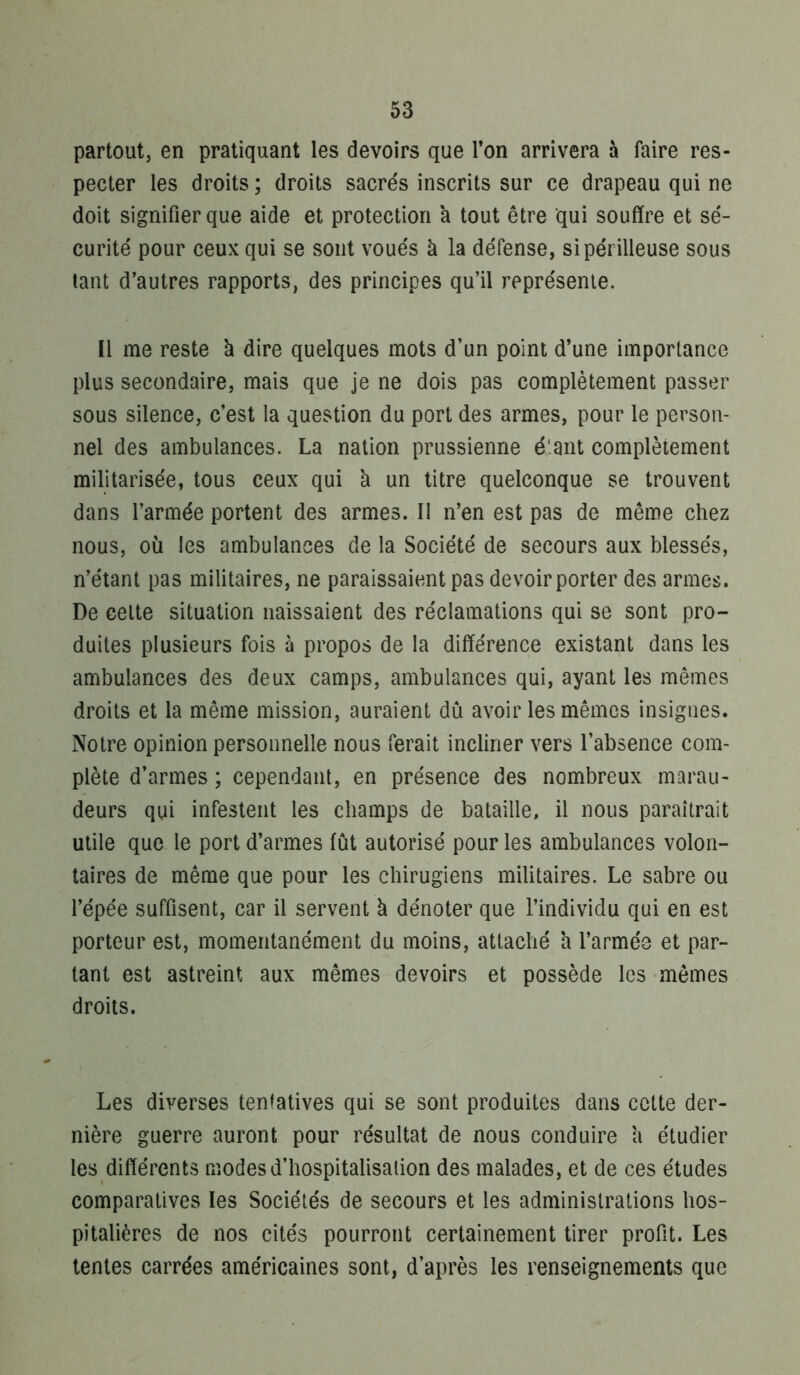 partout, en pratiquant les devoirs que Ton arrivera à faire res- pecter les droits ; droits sacrés inscrits sur ce drapeau qui ne doit signifier que aide et protection à tout être qui souffre et sé- curité pour ceux qui se sont voués à la défense, si périlleuse sous tant d’autres rapports, des principes qu’il représente. Il me reste à dire quelques mots d’un point d’une importance plus secondaire, mais que je ne dois pas complètement passer sous silence, c’est la question du port des armes, pour le person- nel des ambulances. La nation prussienne é'.ant complètement militarisée, tous ceux qui à un titre quelconque se trouvent dans l’armée portent des armes. Il n’en est pas de même chez nous, où les ambulances de la Société de secours aux blessés, n’étant pas militaires, ne paraissaient pas devoir porter des armes. De celte situation naissaient des réclamations qui se sont pro- duites plusieurs fois à propos de la différence existant dans les ambulances des deux camps, ambulances qui, ayant les mêmes droits et la même mission, auraient dû avoir les mêmes insignes. Notre opinion personnelle nous ferait incliner vers l’absence com- plète d’armes ; cependant, en présence des nombreux marau- deurs qui infestent les champs de bataille, il nous paraîtrait utile que le port d’armes fût autorisé pour les ambulances volon- taires de même que pour les chirugiens militaires. Le sabre ou l’épée suffisent, car il servent à dénoter que l’individu qui en est porteur est, momentanément du moins, attaché h l’armée et par- tant est astreint aux mêmes devoirs et possède les mêmes droits. Les diverses tentatives qui se sont produites dans cette der- nière guerre auront pour résultat de nous conduire a étudier les différents modesd’hospitalisaiion des malades, et de ces études comparatives les Sociétés de secours et les administrations hos- pitalières de nos cités pourront certainement tirer profit. Les tentes carrées américaines sont, d’après les renseignements que