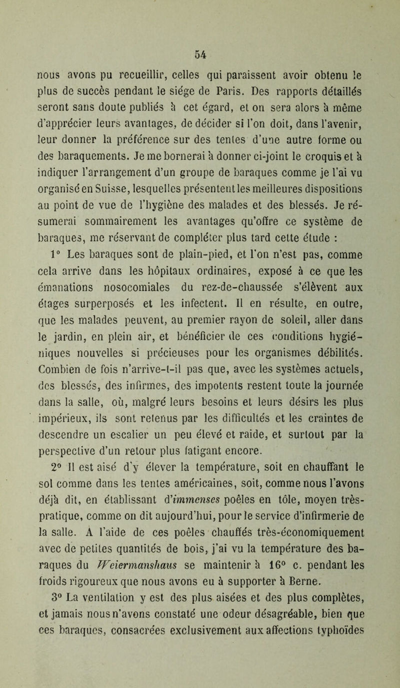 nous avons pu recueillir, celles qui paraissent avoir obtenu le plus de succès pendant le siège de Paris. Des rapports détaillés seront sans doute publiés h cet égard, et on sera alors a même d’apprécier leurs avantages, de décider si l’on doit, dans l’avenir, leur donner la préférence sur des tentes d’une autre forme ou des baraquements. Je me bornerai a donner ci-joint le croquis et k indiquer l’arrangement d’un groupe de baraques comme je l’ai vu organisé en Suisse, lesquelles présentent les meilleures dispositions au point de vue de l’hygiène des malades et des blessés. Je ré- sumerai sommairement les avantages qu’offre ce système de baraques, me réservant de compléter plus tard cette étude : V Les baraques sont de plain-pied, et l’on n’est pas, comme cela arrive dans les hôpitaux ordinaires, exposé à ce que les émanations nosocomiales du rez-de-chaussée s’élèvent aux étages surperposés et les infectent. Il en résulte, en outre, que les malades peuvent, au premier rayon de soleil, aller dans le jardin, en plein air, et bénéficier de ces (•onditions hygié- niques nouvelles si précieuses pour les organismes débilités. Combien de fois n’arrive-t-il pas que, avec les systèmes actuels, des blessés, des infirmes, des impotents restent toute la journée dans la salle, où, malgré leurs besoins et leurs désirs les plus impérieux, ils sont retenus par les difficultés et les craintes de descendre un escalier un peu élevé et raide, et surtout par la perspective d’un retour plus fatigant encore. 2® Il est aisé d’y élever la température, soit en chauffant le sol comme dans les tentes américaines, soit, comme nous l’avons déjk dit, en établissant d'immenses poêles en tôle, moyen très- pratique, comme on dit aujourd’hui, pour le service d’infirmerie de la salle. À l’aide de ces poêles chauffés très-économiquement avec de petites quantités de bois, j’ai vu la température des ba- raques du PFeiermanshaus se maintenir k 16*^ c. pendant les froids rigoureux que nous avons eu à supporter k Berne. La ventilation y est des plus aisées et des plus complètes, et jamais nous n’avons constaté une odeur désagréable, bien que ces baraques, consacrées exclusivement aux affections typhoïdes