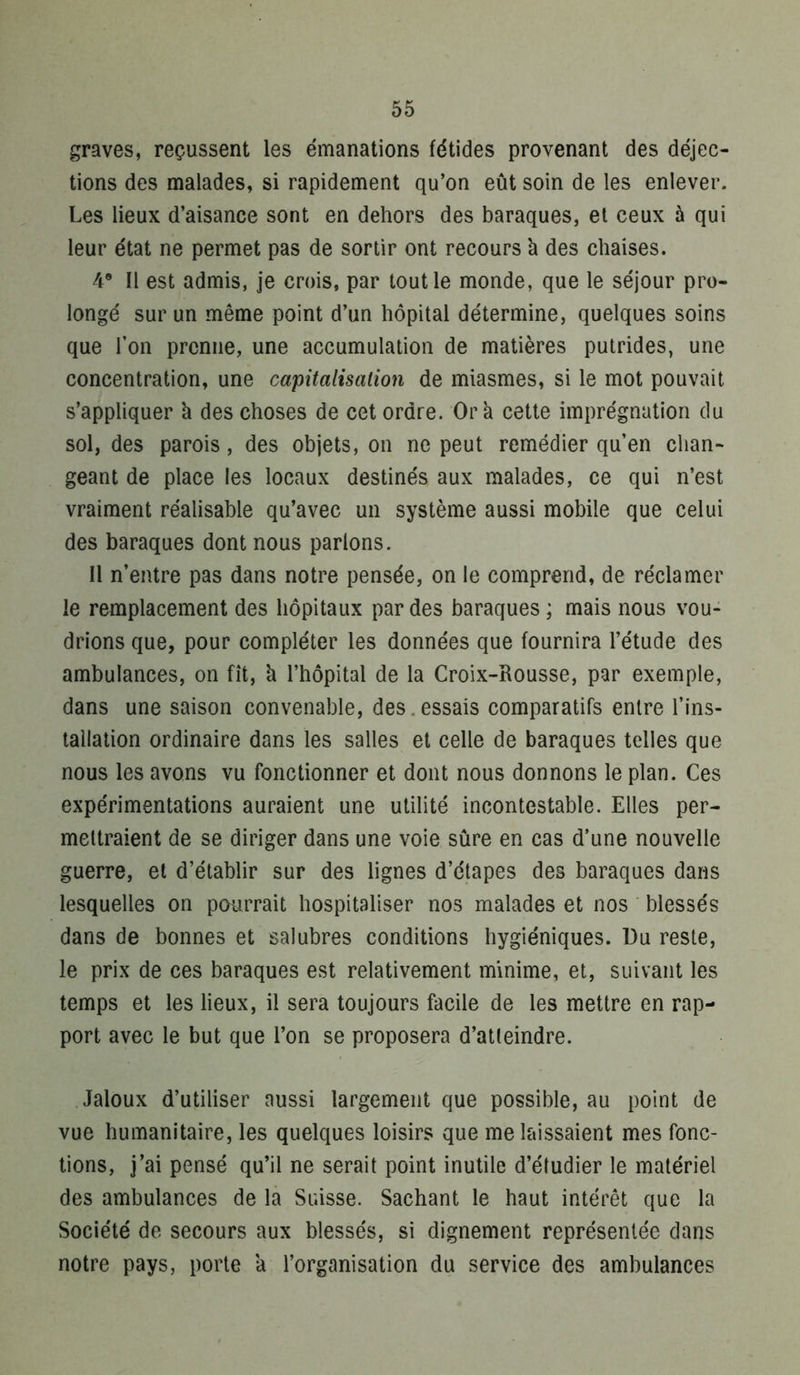 graves, reçussent les émanations fétides provenant des déjec- tions des malades, si rapidement qu’on eût soin de les enlever. Les lieux d’aisance sont en dehors des baraques, et ceux à qui leur état ne permet pas de sortir ont recours k des chaises. 4® Il est admis, je crois, par tout le monde, que le séjour pro- longé sur un même point d’un hôpital détermine, quelques soins que l’on prenne, une accumulation de matières putrides, une concentration, une capitalisation de miasmes, si le mot pouvait s’appliquer k des choses de cet ordre. Or k cette imprégnation du sol, des parois, des objets, on ne peut remédier qu’en chan- geant de place les locaux destinés aux malades, ce qui n’est vraiment réalisable qu’avec un système aussi mobile que celui des baraques dont nous parlons. Il n’entre pas dans notre pensée, on le comprend, de réclamer le remplacement des hôpitaux par des baraques ; mais nous vou- drions que, pour compléter les données que fournira l’étude des ambulances, on fît, k l’hôpital de la Croix-Rousse, par exemple, dans une saison convenable, des.essais comparatifs entre l’ins- tallation ordinaire dans les salles et celle de baraques telles que nous les avons vu fonctionner et dont nous donnons le plan. Ces expérimentations auraient une utilité incontestable. Elles per- mettraient de se diriger dans une voie sûre en cas d’une nouvelle guerre, et d’établir sur des lignes d’étapes des baraques dans lesquelles on pourrait hospitaliser nos malades et nos blessés dans de bonnes et salubres conditions hygiéniques. Du reste, le prix de ces baraques est relativement minime, et, suivant les temps et les lieux, il sera toujours facile de les mettre en rap- port avec le but que l’on se proposera d’atteindre. Jaloux d’utiliser aussi largement que possible, au point de vue humanitaire, les quelques loisirs que me laissaient mes fonc- tions, j’ai pensé qu’il ne serait point inutile d’étudier le matériel des ambulances de la Suisse. Sachant le haut intérêt que la Société de secours aux blessés, si dignement représentée dans notre pays, porte k l’organisation du service des ambulances