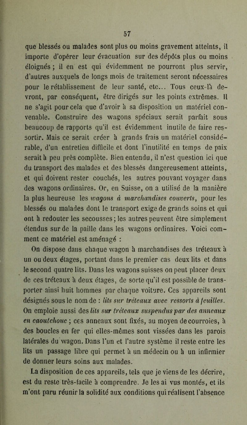 que blessés ou malades sont plus ou moins gravement atteints, il importe d’opérer leur évacuation sur des dépôts plus ou moins éloignés ; il en est qui évidemment ne pourront plus servir, d’autres auxquels de longs mois de traitement seront nécessaires pour le rétablissement de leur santé, etc... Tous ceux-1^ de- vront, par conséquent, être dirigés sur les points extrêmes. Il ne s’agit pour cela que d’avoir k sa disposition un matériel con- venable. Construire des Wcagons spéciaux serait parfait sous beaucoup de rapports qu’il est évidemment inutile de faire res- sortir. Mais ce serait créer à grands frais un matériel considé- rable, d’un entretien difficile et dont l’inutilité en temps de paix serait à peu près complète. Bien entendu, il n’est question ici que du transport des malades et des blessés dangereusement atteints, et qui doivent rester couchés, les autres pouvant voyager dans des wagons ordinaires. Or, en Suisse, on a utilisé de la manière la plus heureuse les loagons à marchandises couverts^ pour les blessés ou malades dont le transport exige de grands soins et qui ont k redouter les secousses; les autres peuvent être simplement étendus sur de la paille dans les wagons ordinaires. Voici com- ment ce matériel est aménagé : On dispose dans chaque wagon k marchandises des tréteaux k un ou deux étages, portant dans le premier cas deux lits et dans le second quatre lits. Dans les wagons suisses on peut placer deux de ces tréteaux k deux étages, de sorte qu’il est possible de trans- porter ainsi huit hommes par chaque voiture. Ces appareils sont désignés sous le nom de : lits sur tréteaux avec ressorts àleuilles. On emploie aussi des lits sur tréteaux suspendus par des anneaux en caoutchouc ; ces anneaux sont fixés, au moyen de courroies, k des boucles en fer qui elles-mêmes sont vissées dans les parois latérales du'wagon. Dans l’un et l’autre système il reste entre les lits un passage libre qui permet k un médecin ou k un infirmier de donner leurs soins aux malades. La disposition de ces appareils, tels que je viens de les décrire, est du reste très-facile k comprendre. Je les ai vus montés, et ils m’ont paru réunir la solidité aux conditions qui réalisent l’absence