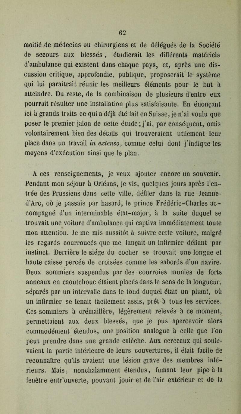 moitié de médecins ou chirurgiens et de délégués de la Société de secours aux blessés , étudierait les différents matériels d’ambulance qui existent dans chaque pays, et, après une dis- cussion critique, approfondie, publique, proposerait le système qui lui paraîtrait réunir les meilleurs éléments pour le but a atteindre. Du reste, de la combinaison de plusieurs d’entre eux pourrait résulter une installation plus satisfaisante. En énonçant ici à grands traits ce qui a déjà été fait en Suisse, je n’ai voulu que poser le premier jalon de cette étude; j’ai, par conséquent, omis volontairement bien des détails qui trouveraient utilement leur place dans un travail m extenso, comme celui dont j’indique les moyens d’exécution ainsi que le plan. A ces renseignements, je veux ajouter encore un souvenir. Pendant mon séjour à Orléans, je vis, quelques jours après l’en- trée des Prussiens dans cette ville, défiler dans la rue Jeanne- d’Arc, où je passais par hasard, le prince Frédéric-Charles ac- compagné d’un interminable étal-major, à la suite duquel se trouvait une voiture d’ambulance qui captiva immédiatement toute mon attention. Je me mis aussitôt à suivre cette voiture, malgré les regards courroucés que me lançait un infirmier défiant par instinct. Derrière le siège du cocher se trouvait une longue et haute caisse percée de croisées comme les sabords d’un navire. Deux sommiers suspendus par des courroies munies de forts anneaux en caoutchouc étaient placés dans le sens de la longueur, séparés par un intervalle dans le fond duquel était un pliant, où un infirmier se tenait facilement assis, prêt à tous les services. Ces sommiers à crémaillère, légèrement relevés à ce moment, permettaient aux deux blessés, que je pus apercevoir alors commodément étendus, une position analogue à celle que l'on peut prendre dans une grande calèche. Aux cerceaux qui soule- vaient la partie inférieure de leurs couvertures, il était facile de reconnaître qu’ils avaient une lésion grave des m.embres infé- rieurs. Mais, nonchalamment étendus, fumant leur pipe à la fenêtre entr’ouverte, pouvant jouir et de l’air extérieur et de la