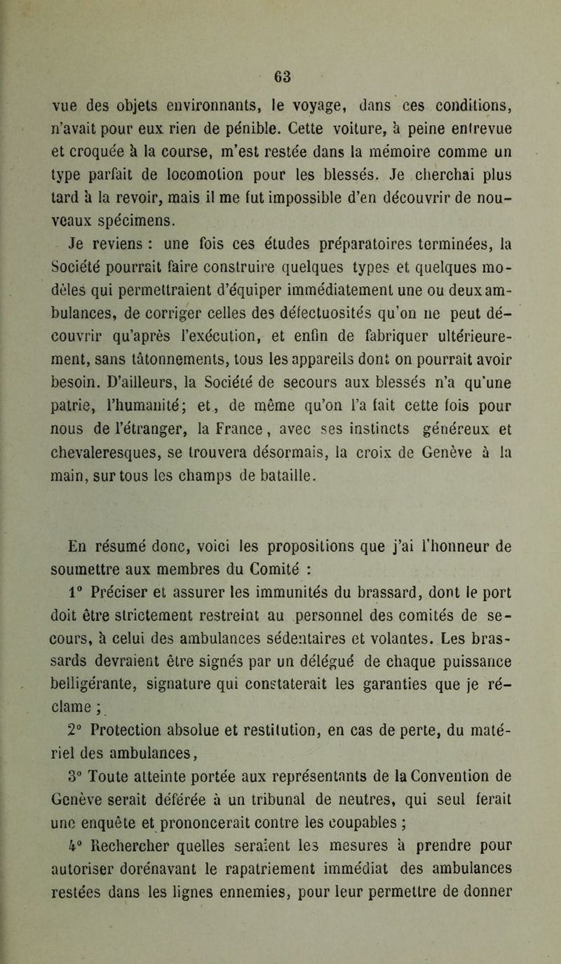 vue des objets environnants, le voyage, dans ces conditions, n’avait pour eux rien de pénible. Cette voiture, à peine entrevue et croquée à la course, m’est restée dans la mémoire comme un type parfait de locomotion pour les blessés. Je cherchai plus tard h la revoir, mais il me fut impossible d’en découvrir de nou- veaux spécimens. Je reviens : une fois ces études préparatoires terminées, la Société pourrait faire construire quelques types et quelques mo- dèles qui permettraient d’équiper immédiatement une ou deux am- bulances, de corriger celles des défectuosités qu’on ne peut dé- couvrir qu’après l’exécution, et enfin de fabriquer ultérieure- ment, sans tâtonnements, tous les appareils dont on pourrait avoir besoin. D’ailleurs, la Société de secours aux blessés n’a qu’une patrie, l’humanité; et, de même qu’on l’a fait cette fois pour nous de l’étranger, la France, avec ses instincts généreux et chevaleresques, se trouvera désormais, la croix de Genève à la main, sur tous les champs de bataille. En résumé donc, voici les propositions que j’ai l’honneur de soumettre aux membres du Comité : 1® Préciser et assurer les immunités du brassard, dont le port doit être strictement restreint au personnel des comités de se- cours, à celui des ambulances sédentaires et volantes. Les bras- sards devraient être signés par un délégué de chaque puissance belligérante, signature qui constaterait les garanties que je ré- clame ; 2® Protection absolue et restitution, en cas de perte, du maté- riel des ambulances, 3® Toute atteinte portée aux représentants de la Convention de Genève serait déférée à un tribunal de neutres, qui seul ferait une enquête et prononcerait contre les coupables ; 4® Rechercher quelles seraient les mesures à prendre pour autoriser dorénavant le rapatriement immédiat des ambulances restées dans les lignes ennemies, pour leur permettre de donner