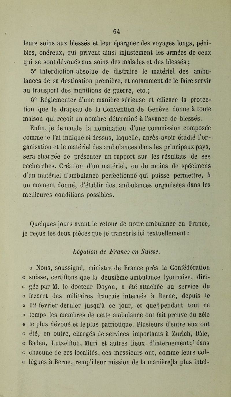 leurs soins aux blessés et leur épargner des voyages longs, péni- bles, onéreux, qui privent ainsi injustement les armées de ceux qui se sont dévoués aux soins des malades et des blessés ; 5® Interdiction absolue de distraire le matériel des ambu- lances de sa destination première, et notamment de le faire servir au transport dos munitions de guerre, etc.; Réglementer d’une manière sérieuse et efficace la protec- tion que le drapeau de la Convention de Genève donne à toute maison qui reçoit un nombre déterminé k l’avance de blessés. Enfin, je demande la nomination d’une commission composée comme je l’ai indiqué ci-dessus, laquelle, après avoir étudié l’or- ganisation et le matériel des ambulances dans les principaux pays, sera chargée de présenter un rapport sur les résultats de ses recherches. Création d’un matériel, ou du moins de spécimens d’un matériel d’ambulance perfectionné qui puisse permettre, k un moment donné, d’établir des ambulances organisées dans les meilleures conditions possibles. Quelques jours avant le retour de notre ambulance en France, je reçus les deux pièces que je transcris ici textuellement : Légalion de France en Suisse. c( Nous, soussigné, ministre de France près la Confédération « suisse, certifions que la deuxième ambulance lyonnaise, diri- « gée par M. le docteur Doyon, a été attachée au service du « lazaret des militaires français internés k Berne, depuis le « 12 février dernier jusqu’k ce jour, et quel pendant tout ce « temps les membres de cette ambulance ont fait preuve du zèle « le plus dévoué et le plus patriotique. Plusieurs d’entre eux ont « été, en outre, chargés de services importants k Zurich, Bâle, « Baden, Lutzelfluh, Mûri et autres lieux d’internement;! dans « chacune de ces localités, ces messieurs ont, comme leurs col- « lègues k Berne, rempMleur mission de la manièreîla plus Intel-