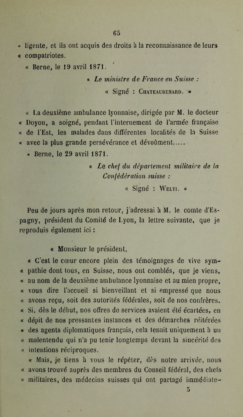 “ ligeiite, et ils ont acquis des droits à la reconnaissance de leurs a compatriotes. « Berne, le 19 avril 1871. « Le ministre de France en Suisse : « Signé : Chateaurenard. » « La deuxième ambulance lyonnaise, dirigée par M. le docteur « Doyon, a soigné, pendant rinteriiement de l’armée française « de l’Est, les malades dans différentes localités de la Suisse « avec la plus grande persévérance et dévoûment « Berne, le 29 avril 1871. « Lq chef du déparlement militaire de la Cen fédération suisse : « Signé : Welti. » Peu de jours après mon retour, j’adressai b M. le comte d’Es- pagny, président du Comité de Lyon, la lettre suivante, que je reproduis également ici : « Monsieur le président, « C’est le cœur encore plein des témoignages de vive sym- a pathie dont tous, en Suisse, nous ont comblés, que je viens, « au nom de la deuxième ambulance lyonnaise et au mien propre, « vous dire laccueil si bienveillant et si empressé que nous « avons reçu, soit des autorités fédérales, soit de nos confrères. « Si, dès le début, nos offres de services avaient été écartées, en « dépit de nos pressantes instances et des démarches réitérées « des agents diplomatiques français, cela tenait uniquement h un « malentendu qui n’a pu tenir longtemps devant la sincérité des « intentions réciproques. « Mais, je tiens h vous le répéter, dès notre arrivée, nous « avons trouvé auprès des membres du Conseil fédéral, des chefs « militaires, des médecins suisses qui ont partagé immédiate- 5